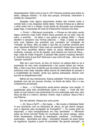 despedaçados!. Sabe como é que é, né? Vísceras pulando para todos os 
lados, cabeças rolando...! E tudo isso porque, brincando, chamaram o 
profeta de “carequinha”. 
Despejei mais alguns argumentos tirados das minhas aulas e 
vomitei todo o meu desprezo diante deles. Tamara limitava-se a alternar 
o olhar entre mim e o Sérgio, muda diante da discussão que ameaçava 
pegar fogo. A expressão do rosto do Pastorzinho merecia uma foto! 
— Prova! — Retruquei novamente. — Porque eu não estou vendo 
lógica nenhuma nisso tudo! Ontem Deus pensava de um jeito, hoje de 
outro, e amanhã... vá saber o que passa na cabeça Dele! — Havia 
desdém e sarcasmo nas minhas palavras. — Hoje, a Igreja se esfola 
para viver debaixo dos preceitos que considera ser revelação da 
“vontade” de Deus. Mas vá saber o que Ele vai inventar amanhã para 
seus “adoráveis filhinhos”! Quer mais um exemplo? Antes Deus mandava 
o seu Povo escolhido destruir todos os povos diferentes. Morriam 
mulheres, crianças, ao fio da espada, uma chacina em nome de Deus... 
hoje, nada de matar ninguém: é pecado! Não parece mudança demais? 
E, amanhã como é que fica? Será que o que você crê hoje... não vai virar 
“pecado” amanhã? 
Não sei o que houve, se deu um branco na cabeça dele ou se a 
expressão do meu rosto simplesmente o fez querer deixar por menos. 
Mas, o fato é que ficou evidente que ele estava enrolado e confuso. Não 
precisava mais nada. Aquelas idéias acerca da relatividade do pecado e 
a mutabilidade do Criador, ainda que apenas esboçadas, fizeram com 
que ele se atrapalhasse todo! 
Mérito de meu treinamento. Estava satisfeito! Tinha lavado a alma. 
Acabado com ele em poucos minutos, na frente de todos. Ele e o seu 
Cristianismo de fachada. 
— Bom... — O Pastorzinho ainda tentou esboçar uma reação. O 
guardanapo jazia todo amarfanhado sobre a mesa. — Você até tem 
razão no que colocou mas certamente há uma explicação para isso, pois 
Deus de fato é o mesmo. Sempre. Ontem, hoje e sempre. Deus é fiel e 
sua Palavra... 
Ele não desistia. Ataquei por outro ponto: 
— Ah, Deus é fiel?!! — Dei risada. — Me mostra a fidelidade Dele! 
O que aconteceu com os discípulos de Jesus, os que deram sangue, 
suor e lágrimas pela divulgação do Evangelho? — Eu quase gritei ao 
responder, a raiva transparecendo em meu semblante. — Morreram 
todos de forma horrível! Pedro foi crucificado de ponta cabeça, vários 
foram decapitados, Estevão foi apedrejado, centenas... crucificados... 
queimados... devorados por leões... torturados! Aqueles de quem Deus 
se orgulhava. Aqueles a quem foi prometida “tão grande salvação”, os 
14 
 