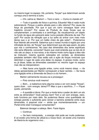 no mesmo lugar no espaço. Há, portanto, "forças" que determinam aonde 
começa uma e termina a outra. 
— Chi, calma aí, Marlon! — Torci o nariz. — Como é o barato aí? 
— Tudo é questão de física e química, Eduardo! Não é nada muito 
sobrenatural. Porque a pedra atirada para o alto retorna? Por causa da 
força da gravidade. Por que é que um carro consegue fazer uma 
trajetória circular? Por causa do Produto de duas forças que se 
complementam, a centrípeta e a centrífuga. Se visualizarmos um objeto 
no fundo da água ele parecerá estar numa posição diferente da real. Por 
quê? Por causa da refração que a luz sofre ao entrar num meio mais 
denso que o ar. Por que um balão cheio de gás sobe?... Poderíamos 
ficar falando até amanhã. Sabemos que o nosso mundo é regido por uma 
infinidade de leis, de "forças" que determinam que ele seja assim, do jeito 
que nós o conhecemos. No caso das dimensões dos seres espirituais 
não seria diferente, concorda? Quero que você entenda que as leis de lá 
não são as daqui, e vice-versa, e do mesmo modo como água e óleo não 
se misturam, mesmo quando colocados em contato, as dimensões 
paralelas também não! Elas estão sob a ação de forças invisíveis que 
delimitam o lugar de cada uma delas no espaço. A grosso modo, como 
eu já disse, todas as dimensões coexistem no mesmo lugar no espaço 
mas não se interpenetram. 
— Mas havia uma ligação antes, como você mesmo disse. — As 
idéias apresentadas por Marlon começavam a fazer sentido. — Se havia 
uma ligação entre a dimensão de Deus e a do homem... 
Marlon calmamente recusou-se a prosseguir: 
— Pois conclua você mesmo! 
— Bom... a reabertura teria alguma coisa a ver com essas "forças", 
quero dizer... com energia, talvez??? Mas o que o sacrifício...? — Fiquei 
quieto, pensando. 
— A questão é óbvia. Por que a morte teria o poder de abrir um elo 
entre as dimensões? Você pensou bem! Tem a ver com energia, claro, 
tudo funciona por meio dela. Se pudermos liberar uma quantidade de 
energia grande o suficiente para vencer a barreira existente entre duas 
dimensões, é possível criar — ainda que momentaneamente — um 
Portal entre elas! Consegue compreender? 
Balancei devagar a cabeça. Bem. Fazia lógica. 
— Continue. 
— Se bem manipulada... a energia vital pode ser muito poderosa. 
E só existe uma forma de utilizá-la a nosso favor, só existe uma maneira 
de liberá-la do organismo vivo... 
140 
 