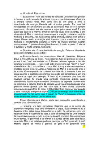 — Já entendi. Pela morte. 
— Exatamente. Num ato inédito de bondade Deus resolveu poupar 
o homem e pediu a morte de animais porque o que interessava afinal era 
a energia contida neles. Mas como eles só têm corpo e alma a 
quantidade de energia liberada não é muito grande. Por isso há 
necessidade de um número tão alto de sacrifícios. Mas se é o homem 
quem erra, não deve ser ele mesmo a pagar pelos seus atos? É mais 
justo que seja ele a morrer, afinal foi por sua causa que se perdeu o elo 
dimensional. Mas o mais importante é que a energia contida no espírito 
humano é altíssima. Nós não somos como animais, apenas com alma e 
corpo. Desse modo a energia vital liberada com a morte de um ser 
humano é infinitamente superior à morte de muitos animais! Lucifér 
assim prefere. O potencial energético humano é muito superior. E ele foi 
o culpado. É muito simples, não acha? 
— Simples, sim. E bem destituído de emoção. Estamos falando de 
potencial energético ou de vidas? 
— Estamos falando das duas coisas. Mas são diferentes. Até para 
Deus o fim justificou os meios. Não podemos fugir do princípio de que a 
morte é um "mal" necessário. — E Marlon retomou apenas a fim de 
enfatizar a conclusão. — Mas você sabe muito bem que "Bem" e "Mal" 
são relativos. Se o próprio Deus criou o Mal, é porque ele mesmo tinha a 
maldade dentro Dele. E Lucifér, a "essência do Mal" é o pai que te ama e 
te acolhe. É uma questão de conceito. A morte não é diferente. Leve em 
conta apenas a explosão de energia, que pode ser comparada a um tiro 
de arma de fogo, por exemplo. A bala só é projetada para fora do 
revólver porque foi criada uma condição energética atípica, caso 
contrário ela ficaria ali para sempre. O impacto da espoleta faz com que 
se incendeie a pólvora dentro da cápsula. A pólvora incendiada cria uma 
pressão muito grande que faz com que a bala acabe projetada 
violentamente para fora do cano. O Ritual Sacrifício pode ser comparado 
a esta "condição energética atípica". O Fluxo da energia vital é liberado e 
impulsionado de tal forma que é capaz de "furar" o bloqueio entre as 
duas dimensões, abrindo um elo entre elas. 
Fiquei olhando para Marlon, ainda sem responder, assimilando o 
que ele dizia. Ele continuou: 
— Imagine um lago congelado. Digamos que o ar acima da 
superfície congelada seja uma dimensão; a água, outra dimensão. E a 
barreira entre estas duas dimensões é o gelo. Se atirarmos com um 
revólver sobre a superfície do lago, a bala sai carregada de uma energia 
tal que atravessa o ar, o gelo e entra na água lá embaixo. Se esperarmos 
muito tempo, o gelo volta a se formar e o buraco aberto pela bala deixa 
de existir. Mas e se esta bala pudesse carregar um "fio" amarrado à ela? 
Mesmo depois de refeita a película de gelo o fio garantiria uma 
141 
 