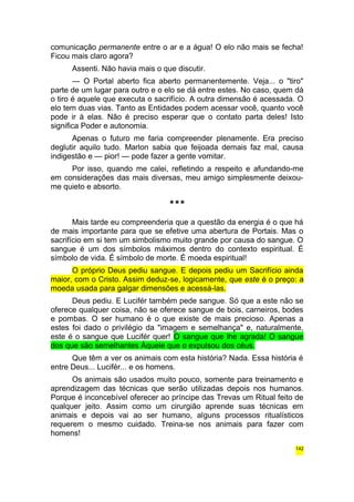 comunicação permanente entre o ar e a água! O elo não mais se fecha! 
Ficou mais claro agora? 
Assenti. Não havia mais o que discutir. 
— O Portal aberto fica aberto permanentemente. Veja... o "tiro" 
parte de um lugar para outro e o elo se dá entre estes. No caso, quem dá 
o tiro é aquele que executa o sacrifício. A outra dimensão é acessada. O 
elo tem duas vias. Tanto as Entidades podem acessar você, quanto você 
pode ir à elas. Não é preciso esperar que o contato parta deles! Isto 
significa Poder e autonomia. 
Apenas o futuro me faria compreender plenamente. Era preciso 
deglutir aquilo tudo. Marlon sabia que feijoada demais faz mal, causa 
indigestão e — pior! — pode fazer a gente vomitar. 
Por isso, quando me calei, refletindo a respeito e afundando-me 
em considerações das mais diversas, meu amigo simplesmente deixou-me 
quieto e absorto. 
*** 
Mais tarde eu compreenderia que a questão da energia é o que há 
de mais importante para que se efetive uma abertura de Portais. Mas o 
sacrifício em si tem um simbolismo muito grande por causa do sangue. O 
sangue é um dos símbolos máximos dentro do contexto espiritual. É 
símbolo de vida. É símbolo de morte. É moeda espiritual! 
O próprio Deus pediu sangue. E depois pediu um Sacrifício ainda 
maior, com o Cristo. Assim deduz-se, logicamente, que este é o preço: a 
moeda usada para galgar dimensões e acessá-las. 
Deus pediu. E Lucifér também pede sangue. Só que a este não se 
oferece qualquer coisa, não se oferece sangue de bois, carneiros, bodes 
e pombas. O ser humano é o que existe de mais precioso. Apenas a 
estes foi dado o privilégio da "imagem e semelhança" e, naturalmente, 
este é o sangue que Lucifér quer! O sangue que lhe agrada! O sangue 
dos que são semelhantes Àquele que o expulsou dos céus. 
Que têm a ver os animais com esta história? Nada. Essa história é 
entre Deus... Lucifér... e os homens. 
Os animais são usados muito pouco, somente para treinamento e 
aprendizagem das técnicas que serão utilizadas depois nos humanos. 
Porque é inconcebível oferecer ao príncipe das Trevas um Ritual feito de 
qualquer jeito. Assim como um cirurgião aprende suas técnicas em 
animais e depois vai ao ser humano, alguns processos ritualísticos 
requerem o mesmo cuidado. Treina-se nos animais para fazer com 
homens! 
142 
 