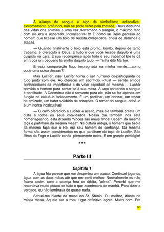 A aliança de sangue é algo de simbolismo indiscutível, 
extremamente profundo, não se pode fazer pela metade. Deus dispunha 
das vidas dos animais e uma vez derramado o sangue, o máximo feito 
com ele era a aspersão. Inconcebível !!! É como se Deus pedisse ao 
homem que fizesse um bolo de receita complicada, cheia de detalhes e 
etapas. 
— Quando finalmente o bolo está pronto, bonito, depois de tanto 
trabalho, é oferecido a Deus. E tudo o que você recebe daquilo é uma 
cuspida na cara. É sua recompensa após todo o seu trabalho! Ele te dá 
em troca um pequeno farelinho daquilo tudo. — Tinha dito Marlon. 
E essa comparação ficou impregnada na minha mente.....como 
pode uma coisa dessas?! 
Mas Lucifér, não! Lucifér torna o ser humano co-participante de 
tudo junto com ele. Ao oferecer um sacrifício Ritual — sendo ambos 
conhecedores da importância e do valor espiritual do mesmo — Lucifér 
convida o homem para sentar-se à sua mesa. A taça contendo o sangue 
é partilhada. A Cerimônia não é somente para ele, não se faz apenas em 
função de cultuá-lo isoladamente. É um partilhar, um brindar, um trocar 
de amizade, um bater solidário de corações. O tomar do sangue, bebê-lo 
é um honra incalculável! 
— O culto oferecido a Lucifér é aceito, mas ele também presta um 
culto a todos os seus convidados. Nosso pai também nos está 
homenageando, está dizendo "Vocês são meus filhos! Bebem da mesma 
taça e partilham da mesma mesa". Na cultura antiga, o homem que bebia 
da mesma taça que o Rei era seu homem de confiança. Da mesma 
forma são assim considerados os que partilham da taça de Lucifér. São 
filhos do Fogo e Lucifér confia plenamente neles. É um grande privilégio! 
*** 
Parte III 
Capítulo 1 
A água fria parece que me despertou um pouco. Continuei jogando 
água com as duas mãos até que me senti melhor. Normalmente eu não 
ficava assim, com a cabeça fora de órbita, "aérea". Percebi que me 
recordava muito pouco de tudo o que acontecera de manhã. Para dizer a 
verdade, eu não lembrava de quase nada. 
Sentei-me diante da mesa do Sr. Stênio. Ou melhor, diante da 
minha mesa. Aquele era o meu lugar definitivo agora. Muito bom. Era 
143 
 