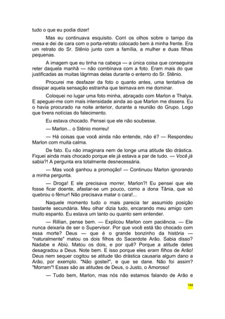 tudo o que eu podia dizer! 
Mas eu continuava esquisito. Corri os olhos sobre o tampo da 
mesa e dei de cara com o porta-retrato colocado bem à minha frente. Era 
um retrato do Sr. Stênio junto com a família, a mulher e duas filhas 
pequenas. 
A imagem que eu tinha na cabeça — a única coisa que conseguira 
reter daquela manhã — não combinava com a foto. Eram mais do que 
justificadas as muitas lágrimas delas durante o enterro do Sr. Stênio. 
Procurei me desfazer da foto o quanto antes, uma tentativa de 
dissipar aquela sensação estranha que teimava em me dominar. 
Coloquei no lugar uma foto minha, abraçado com Marlon e Thalya. 
E apeguei-me com mais intensidade ainda ao que Marlon me dissera. Eu 
o havia procurado na noite anterior, durante a reunião do Grupo. Logo 
que tivera notícias do falecimento. 
Eu estava chocado. Pensei que ele não soubesse. 
— Marlon... o Stênio morreu! 
— Há coisas que você ainda não entende, não é? — Respondeu 
Marlon com muita calma. 
De fato. Eu não imaginara nem de longe uma atitude tão drástica. 
Fiquei ainda mais chocado porque ele já estava a par de tudo. — Você já 
sabia?! A pergunta era totalmente desnecessária. 
— Mas você ganhou a promoção! — Continuou Marlon ignorando 
a minha pergunta. 
— Droga! E ele precisava morrer, Marlon?! Eu pensei que ele 
fosse ficar doente, afastar-se um pouco, como a dona Tânia, que só 
quebrou o fêmur! Não precisava matar o cara!... 
Naquele momento tudo o mais parecia ter assumido posição 
bastante secundária. Meu olhar dizia tudo, encarando meu amigo com 
muito espanto. Eu estava um tanto ou quanto sem entender. 
— Rillian, pense bem. — Explicou Marlon com paciência. — Ele 
nunca deixaria de ser o Supervisor. Por que você está tão chocado com 
essa morte? Deus — que é o grande bonzinho da história — 
"naturalmente" matou os dois filhos do Sacerdote Arão. Sabia disso? 
Nadabe e Abiú. Matou os dois, e por quê? Porque a atitude deles 
desagradou a Deus. Note bem. E isso porque eles eram filhos de Arão! 
Deus nem sequer cogitou se atitude tão drástica causaria algum dano a 
Arão, por exemplo. "Não gostei!", e que se dane. Não foi assim? 
"Morram"! Essas são as atitudes de Deus, o Justo, o Amoroso! 
— Tudo bem, Marlon, mas nós não estamos falando de Arão e 
144 
 