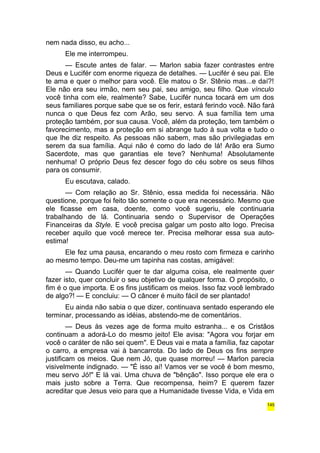 nem nada disso, eu acho... 
Ele me interrompeu. 
— Escute antes de falar. — Marlon sabia fazer contrastes entre 
Deus e Lucifér com enorme riqueza de detalhes. — Lucifér é seu pai. Ele 
te ama e quer o melhor para você. Ele matou o Sr. Stênio mas...e daí?! 
Ele não era seu irmão, nem seu pai, seu amigo, seu filho. Que vínculo 
você tinha com ele, realmente? Sabe, Lucifér nunca tocará em um dos 
seus familiares porque sabe que se os ferir, estará ferindo você. Não fará 
nunca o que Deus fez com Arão, seu servo. A sua família tem uma 
proteção também, por sua causa. Você, além da proteção, tem também o 
favorecimento, mas a proteção em si abrange tudo à sua volta e tudo o 
que lhe diz respeito. As pessoas não sabem, mas são privilegiadas em 
serem da sua família. Aqui não é como do lado de lá! Arão era Sumo 
Sacerdote, mas que garantias ele teve? Nenhuma! Absolutamente 
nenhuma! O próprio Deus fez descer fogo do céu sobre os seus filhos 
para os consumir. 
Eu escutava, calado. 
— Com relação ao Sr. Stênio, essa medida foi necessária. Não 
questione, porque foi feito tão somente o que era necessário. Mesmo que 
ele ficasse em casa, doente, como você sugeriu, ele continuaria 
trabalhando de lá. Continuaria sendo o Supervisor de Operações 
Financeiras da Style. E você precisa galgar um posto alto logo. Precisa 
receber aquilo que você merece ter. Precisa melhorar essa sua auto-estima! 
Ele fez uma pausa, encarando o meu rosto com firmeza e carinho 
ao mesmo tempo. Deu-me um tapinha nas costas, amigável: 
— Quando Lucifér quer te dar alguma coisa, ele realmente quer 
fazer isto, quer concluir o seu objetivo de qualquer forma. O propósito, o 
fim é o que importa. E os fins justificam os meios. Isso faz você lembrado 
de algo?! — E concluiu: — O câncer é muito fácil de ser plantado! 
Eu ainda não sabia o que dizer, continuava sentado esperando ele 
terminar, processando as idéias, abstendo-me de comentários. 
— Deus às vezes age de forma muito estranha... e os Cristãos 
continuam a adorá-Lo do mesmo jeito! Ele avisa: "Agora vou forjar em 
você o caráter de não sei quem". E Deus vai e mata a família, faz capotar 
o carro, a empresa vai à bancarrota. Do lado de Deus os fins sempre 
justificam os meios. Que nem Jó, que quase morreu! — Marlon parecia 
visivelmente indignado. — "É isso aí! Vamos ver se você é bom mesmo, 
meu servo Jó!" E lá vai. Uma chuva de "bênção". Isso porque ele era o 
mais justo sobre a Terra. Que recompensa, heim? E querem fazer 
acreditar que Jesus veio para que a Humanidade tivesse Vida, e Vida em 
145 
 