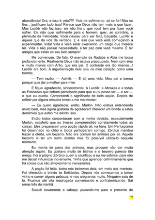 abundância! Ora, e isso é vida?!!! Vida de sofrimento, só se for! Mas os 
fins... justificam tudo isso! Parece que Deus não tem mais o que fazer. 
Mas Lucifér não faz isso, ele não tira o que você tem pra fazer você 
sofrer. Ele não quer sofrimento para o homem, quer, ao contrário, a 
plenitude da Felicidade. Você nasceu para ser feliz, Eduardo. Lucifér é 
aquele que dá vida de verdade. E é isso que você está começando a 
experimentar. Vida! Vida é você estar exercendo um cargo que merece 
ter. Vida é não passar necessidade, é ter paz com você mesmo. É ter 
amigos que estão ao seu lado sempre! 
Me convenceu. De fato. O exemplo de Nadabe e Abiú me tocou 
profundamente. Realmente Deus não estava preocupado. Nem com eles 
e muito menos com Arão, que era pai. O contraste era tão imenso...! 
Lucifér era bom. A argumentação dele caiu no meu coração como uma 
bomba. 
— Tem razão. — Admiti. — É só uma vida. Meu pai a tomou 
porque quis dar o melhor para mim. 
E fiquei agradecido, sinceramente. A Lucifér, a Abraxas e a todas 
as Entidades que tinham participado para que eu pudesse ter — e ser — 
o que eu queria. Compreendi o significado de tudo aquilo. Depois de 
refletir por alguns minutos tornei a me manifestar: 
— Eu quero agradecer, então, Marlon. Não estava entendendo 
muito bem, mas agora gostaria de agradecer! Oferecer um brinde a estes 
demônios que estão me dando isso. 
Então todos concordaram com a minha decisão, especialmente 
Marlon, satisfeito que eu tivesse compreendido corretamente todas as 
coisas. Eles prepararam uma poção rápida ali, na hora. Um Pentagrama 
foi desenhado no chão e todos participaram comigo. Zórdico mandou 
trazer a oferta, um bezerro. Não era comum ter animais por ali. Aquele 
bezerro ia ter um outro destino mas foi possível utilizá-lo naquele 
momento. 
Eu morria de pena dos animais, mas procurei não dar muita 
atenção àquilo. Eu gostava muito de bichos e o bezerro parecia tão 
meigo. Foi o próprio Zórdico quem o sacrificou e eu me esforcei para não 
me deixar influenciar novamente. Tinha que aprender definitivamente que 
há coisas que são simplesmente necessárias. 
A poção foi feita, todos nós bebemos dela, em meio aos mantras. 
Foi oferecido o brinde às Entidades. Depois nós começamos a tomar 
vinho e comer alguns petiscos, e nos alegramos muito. Ninguém saiu de 
lá. Ficamos até alta madrugada conversando e confraternizando. Saí 
umas três da manhã. 
Sacudi novamente a cabeça, puxando-me para o presente de 
146 
 
