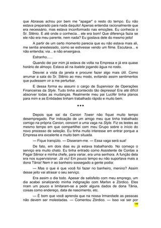 que Abraxas achou por bem me "apagar" o resto do tempo. Eu não 
estava preparado para nada daquilo! Apenas entendia racionalmente que 
era necessário, mas estava inconformado nas emoções. Eu conhecia o 
Sr. Stênio. E até onde o conhecia... ele era bom! Que diferença fazia se 
ele não era meu parente, nem nada? Eu gostava dele do mesmo jeito! 
A partir de um certo momento parecia que eu não estava mais ali, 
me sentia anestesiado, como se estivesse vendo um filme. Escutava... e 
não entendia; via... e não enxergava. 
Estranho...... 
Quando dei por mim já estava de volta na Empresa e já era quase 
horário de almoço. Estava ali na toalete jogando água no rosto. 
Desviei a vista da janela e procurei fazer algo mais útil. Como 
arrumar a sala do Sr. Stênio ao meu modo, evitando assim sentimentos 
que pudessem vir a me perturbar. 
E dessa forma eu assumi o cargo de Supervisor de Operações 
Financeiras da Style. Tudo tinha acontecido tão depressa! Era até difícil 
absorver todas as mudanças. Realmente meu pai Lucifér tinha planos 
para mim e as Entidades tinham trabalhado rápido e muito bem. 
*** 
Depois que saí da Canion Tower não fiquei muito tempo 
desempregado. Por indicação de um amigo meu que tinha trabalhado 
comigo na própria Canion, concorri a uma vaga na Style. Fiz os testes ao 
mesmo tempo em que compartilhei com meu Grupo sobre o início do 
novo processo de seleção. Eu tinha muito interesse em entrar porque a 
Empresa era excelente e muito bem situada. 
— Fique tranqüilo. — Disseram-me. — Essa vaga será sua! 
De fato, em dois dias eu já estava trabalhando. No começo o 
serviço era muito chato. Eu tinha entrado como Assistente de Contas a 
Pagar Sênior e minha chefe, para variar, era uma senhora. A função dela 
era nos supervisionar. Já viu! Em pouco tempo eu não suportava mais a 
dona Tânia! Nem ir ao banheiro sossegado a gente podia: 
— Mas o que é que você foi fazer no banheiro, menino? Assim 
desse jeito vai atrasar o seu serviço. 
Era assim o dia todo. Apesar de satisfeito com meu emprego, um 
dia acabei sinalizando minha indignação com Marlon e Zórdico. Eles 
riram um pouco e limitaram-se a pedir alguns dados de dona Tânia, 
coisas como endereço, data de nascimento, etc. 
— É bom que você aprenda que na nossa Irmandade as pessoas 
não devem ser molestadas. — Comentou Zórdico. — Isso vai ser por 
148 
 