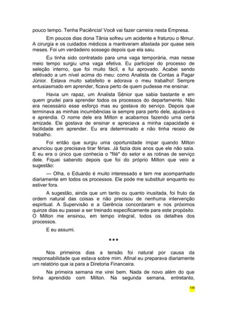 pouco tempo. Tenha Paciência! Você vai fazer carreira nesta Empresa. 
Em poucos dias dona Tânia sofreu um acidente e fraturou o fêmur. 
A cirurgia e os cuidados médicos a mantiveram afastada por quase seis 
meses. Foi um verdadeiro sossego depois que ela saiu. 
Eu tinha sido contratado para uma vaga temporária, mas nesse 
meio tempo surgiu uma vaga efetiva. Eu participei do processo de 
seleção interno, que foi muito fácil, e fui aprovado. Acabei sendo 
efetivado a um nível acima do meu: como Analista de Contas a Pagar 
Júnior. Estava muito satisfeito e adorava o meu trabalho! Sempre 
entusiasmado em aprender, ficava perto de quem pudesse me ensinar. 
Havia um rapaz, um Analista Sênior que sabia bastante e em 
quem grudei para aprender todos os processos do departamento. Não 
era necessário esse esforço mas eu gostava do serviço. Depois que 
terminava as minhas incumbências ia sempre para perto dele, ajudava-o 
e aprendia. O nome dele era Milton e acabamos fazendo uma certa 
amizade. Ele gostava de ensinar e apreciava a minha capacidade e 
facilidade em aprender. Eu era determinado e não tinha receio de 
trabalho. 
Foi então que surgiu uma oportunidade ímpar quando Milton 
anunciou que precisava tirar férias. Já fazia dois anos que ele não saía. 
E eu era o único que conhecia o "filé" do setor e as rotinas de serviço 
dele. Fiquei sabendo depois que foi do próprio Milton que veio a 
sugestão: 
— Olha, o Eduardo é muito interessado e tem me acompanhado 
diariamente em todos os processos. Ele pode me substituir enquanto eu 
estiver fora. 
A sugestão, ainda que um tanto ou quanto inusitada, foi fruto da 
ordem natural das coisas e não precisou de nenhuma intervenção 
espiritual. A Supervisão e a Gerência concordaram e nos próximos 
quinze dias eu passei a ser treinado especificamente para este propósito. 
O Milton me ensinou, em tempo integral, todos os detalhes dos 
processos. 
E eu assumi. 
*** 
Nos primeiros dias a tensão foi natural por causa da 
responsabilidade que estava sobre mim. Afinal eu preparava diariamente 
um relatório que ia para a Diretoria Financeira. 
Na primeira semana me virei bem. Nada de novo além do que 
tinha aprendido com Milton. Na segunda semana, entretanto, 
149 
 