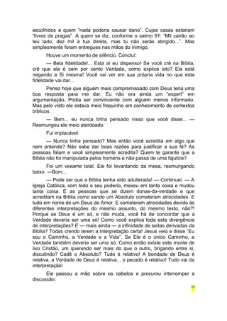 escolhidos a quem “nada poderia causar dano”. Cujas casas estariam 
“livres de pragas”. A quem se diz, conforme o salmo 91: “Mil cairão ao 
teu lado, dez mil à tua direita, mas tu não serás atingido...”. Mas 
simplesmente foram entregues nas mãos do inimigo. 
Houve um momento de silêncio. Concluí: 
— Bela fidelidade!... Esta aí eu dispenso! Se você crê na Bíblia, 
crê que ela é cem por cento Verdade, como explica isto? Ela está 
negando a Si mesma! Você vai ver em sua própria vida no que esta 
fidelidade vai dar... 
Penso hoje que alguém mais compromissado com Deus teria uma 
boa resposta para me dar. Eu não era ainda um “expert” em 
argumentação. Podia ser convincente com alguém menos informado. 
Mas pelo visto ele estava meio fraquinho em conhecimento de contextos 
bíblicos. 
— Bem... eu nunca tinha pensado nisso que você disse... — 
Resmungou ele meio atordoado. 
Fui implacável: 
— Nunca tinha pensado? Mas então você acredita em algo que 
nem entende? Não sabe dar boas razões para justificar a sua fé? As 
pessoas falam e você simplesmente acredita? Quem te garante que a 
Bíblia não foi manipulada pelos homens e não passa de uma fajutice? 
Foi um vexame total. Ele foi levantando da mesa, resmungando 
baixo: —Bom... 
— Pode ser que a Bíblia tenha sido adulterada! — Continuei. — A 
Igreja Católica, com todo o seu poderio, mexeu em tanta coisa e mudou 
tanta coisa. E as pessoas que se dizem donas-da-verdade e que 
acreditam na Bíblia como sendo um Absoluto cometeram atrocidades. E 
tudo em nome de um Deus de Amor. E cometeram atrocidades devido às 
diferentes interpretações do mesmo assunto, do mesmo texto, não?! 
Porque se Deus é um só, e não muda, você há de concordar que a 
Verdade deveria ser uma só! Como você explica toda esta divergência 
de interpretações? E — mais ainda — a infinidade de seitas derivadas da 
Bíblia? Todas crendo terem a interpretação certa! Jesus veio e disse “Eu 
sou o Caminho, a Verdade e a Vida”. Se Ele é o único Caminho, a 
Verdade também deveria ser uma só. Como então existe este monte de 
lixo Cristão, um querendo ser mais do que o outro, brigando entre si, 
discutindo? Cadê o Absoluto? Tudo é relativo! A bondade de Deus é 
relativa, a Verdade de Deus é relativa... o pecado é relativo! Tudo vai da 
interpretação! 
Ele passou a mão sobre os cabelos e procurou interromper a 
discussão: 
15 
 