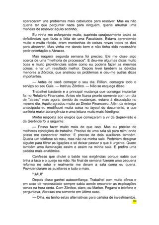 apareceram uns problemas mais cabeludos para resolver. Mas eu não 
queria ter que perguntar nada para ninguém, queria arrumar uma 
maneira de resolver aquilo sozinho. 
Eu vinha me esforçando muito, suprindo corajosamente todas as 
deficiências que fazia a falta de uma Faculdade. Estava aprendendo 
muito e muito rápido, eram montanhas de coisas novas todos os dias 
para absorver. Mas vinha me dando bem e não tinha sido necessário 
pedir orientação a Abraxas. 
Mas naquela segunda semana foi preciso. Ele me disse algo 
acerca de uma "melhoria de processos". E deu-me algumas dicas muito 
boas e muito providenciais sobre como eu poderia fazer as mesmas 
coisas, e ter um resultado melhor. Depois levei também as dúvidas 
menores a Zórdico, que analisou os problemas e deu-me outras dicas 
importantes. 
— Antes de você começar o seu dia, Rillian, consagre todo o 
serviço ao seu Guia. — Instruiu Zórdico. — Não se esqueça disso. 
Trabalhei bastante e a principal mudança que consegui implantar 
foi no Relatório Financeiro. Antes ele ficava pronto somente com um dia 
de "atraso" mas agora, devido às mudanças, estava à disposição no 
mesmo dia. Aquilo agradou muito ao Diretor Financeiro. Além da entrega 
antecipada eu modifiquei muita coisa no layout do documento, o que 
conferia maior abrangência e uma leitura muito mais fidedigna. 
Minha resposta aos elogios que começaram a vir da Supervisão e 
da Gerência foi a seguinte: 
— Posso fazer muito mais do que isso. Mas eu preciso de 
melhores condições de trabalho. Preciso de uma sala só para mim, onde 
posso me concentrar melhor. E preciso de dois auxiliares também. 
Queria um telefone só meu, mas não na minha sala. Poderiam designar 
alguém para filtrar as ligações e só deixar passar o que é urgente. Quero 
também uma iluminação assim e assim na minha sala. E prefiro uma 
cadeira mais anatômica. 
Confesso que chutei o balde nas exigências porque sabia que 
tinha a faca e o queijo na mão. No final de semana fizeram uma pequena 
reforma no setor e realmente me deram a sala como eu queria. 
Providenciaram os auxiliares e tudo o mais. 
"UAU!" 
Depois disso ganhei autoconfiança. Trabalhei com muito afinco e 
em caso de necessidade sempre sabia aonde encontrar as explicações 
certas na hora certa. Com Zórdico, claro, ou Marlon. Pegava o telefone e 
perguntava. Abraxas era somente em último caso. 
— Olha, eu tenho estas alternativas para carteira de investimentos. 
150 
 