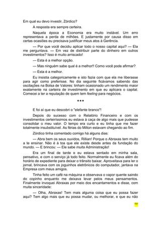 Em qual eu devo investir, Zórdico? 
A resposta era sempre certeira. 
Naquela época a Economia era muito instável. Um erro 
representava a perda de milhões. E justamente por causa disso em 
certas ocasiões eu precisava justificar meus atos à Gerência. 
— Por que você decidiu aplicar todo o nosso capital aqui? — Ela 
me perguntava. — Em vez de distribuir parte do dinheiro em outros 
investimentos? Isso é muito arriscado! 
— Esta é a melhor opção. 
— Mas ninguém sabe qual é a melhor!! Como você pode afirmar? 
— Esta é a melhor. 
Eu insistia categoricamente e isto fazia com que ela me liberasse 
para agir como preferisse. No dia seguinte ficávamos sabendo das 
oscilações na Bolsa de Valores: tinham ocasionado um rendimento maior 
exatamente na carteira de investimento em que eu aplicara o capital. 
Comecei a ter a reputação de quem tem feeling para negócios. 
*** 
E foi aí que eu descobri o "elefante branco"! 
Depois do sucesso com o Relatório Financeiro e com os 
investimentos certeiríssimos eu estava à caça de algo mais que pudesse 
consolidar o meu valor. O tempo era curto e eu tinha que me fazer 
totalmente insubstituível. As férias do Milton estavam chegando ao fim. 
Zórdico tinha comentado comigo há alguns dias: 
— Abra bem os seus ouvidos, Rillian! Porque o Abraxas tem muito 
a te ensinar. Não é à toa que ele existe desde antes da fundação do 
mundo. — E brincou: — Ele sabe muita Administração! 
Era um final de tarde e eu estava sentado em minha sala, 
pensativo, e com o serviço já todo feito. Normalmente eu ficava além do 
horário de expediente para deixar o trânsito baixar. Aproveitava para ler o 
jornal, brincava com os joguinhos eletrônicos do computador, jantava na 
Empresa com meus amigos. 
Tinha feito um café na máquina e observava o vapor quente saindo 
do copinho enquanto me deixava levar pelos meus pensamentos. 
Finalmente invoquei Abraxas por meio dos encantamentos e disse, com 
muita sinceridade: 
— Olha, Abraxas! Tem mais alguma coisa que eu possa fazer 
aqui? Tem algo mais que eu possa mudar, ou melhorar, e que eu não 
151 
 