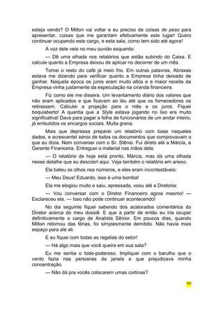 esteja vendo? O Milton vai voltar e eu preciso de coisas de peso para 
apresentar, coisas que me garantam efetivamente este lugar! Quero 
continuar ocupando este cargo, e esta sala, como tem sido até agora! 
A voz dele veio no meu ouvido esquerdo: 
— Dê uma olhada nos relatórios que estão subindo do Caixa. E 
calcule quanto a Empresa deixou de aplicar no decorrer de um mês. 
Tomei o resto do café já meio frio. Em outras palavras, Abraxas 
estava me dizendo para verificar quanto a Empresa tinha deixado de 
ganhar. Naquela época os juros eram muito altos e a maior receita da 
Empresa vinha justamente da especulação na ciranda financeira. 
Fiz como ele me dissera. Um levantamento diário dos valores que 
não eram aplicados e que ficavam ao léu até que os fornecedores os 
retirassem. Calculei a projeção para o mês e os juros. Fiquei 
boquiaberto! A quantia que a Style estava jogando no lixo era muito 
significativa! Dava para pagar a folha de funcionários de um andar inteiro, 
já embutidos os encargos sociais. Muita grana. 
Mais que depressa preparei um relatório com base naqueles 
dados, e acrescentei xérox de todos os documentos que comprovavam o 
que eu dizia. Nem conversei com o Sr. Stênio. Fui direto até a Márcia, a 
Gerente Financeira. Entreguei o material nas mãos dela: 
— O relatório de hoje está pronto, Márcia, mas dá uma olhada 
nesse detalhe que eu descobri aqui. Veja também o relatório em anexo. 
Ela bateu os olhos nos números, e eles eram incontestáveis: 
— Meu Deus! Eduardo, isso é uma bomba! 
Ela me elogiou muito e saiu, apressada, voou até a Diretoria: 
— Vou conversar com o Diretor Financeiro agora mesmo! — 
Esclareceu ela. — Isso não pode continuar acontecendo! 
No dia seguinte fiquei sabendo dos acalorados comentários do 
Diretor acerca do meu dossiê. E que a partir de então eu iria ocupar 
definitivamente o cargo de Analista Sênior. Em poucos dias, quando 
Milton retornou das férias, foi simplesmente demitido. Não havia mais 
espaço para ele ali. 
E eu fiquei com todas as regalias do setor! 
— Há algo mais que você queira em sua sala? 
Eu me sentia o todo-poderoso. Impliquei com o barulho que o 
vento fazia nas persianas da janela e que prejudicava minha 
concentração. 
— Não dá pra vocês colocarem umas cortinas? 
152 
 