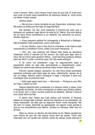 você o merece. Aliás, você merece muito mais do que isso. É muito bom 
que você vá tendo essa experiência de liderança desde já. Você ainda 
vai liderar muitas coisas! 
Zórdico pediu: 
— Me arruma o nome completo do seu Supervisor, endereço, tudo. 
Me passa os dados por fax logo na segunda-feira. 
Ele também me deu uma estatueta e orientou-me para que a 
deixasse em qualquer lugar dentro da sala do Sr. Stênio. Era uma réplica 
de um deus hindu semelhante a um elefante. Eu estranhei um pouco. 
Zórdico explicou: 
— Essa pequena estátua foi consagrada a Behemoth e Belfegór. 
São Entidades muito poderosas, como você sabe! 
— Eu sei, Zórdico, mas o meu Guia é o Abraxas, e ele mesmo está 
subordinado a Leviathan! Como, então uma outra Hierarquia...? 
— Sim, sim, não entenda mal, Rillian! Mas todos os demônios 
colaboram entre si visando um fim comum. Se você quer algo, terra e 
céus vão se mover para ajudá-lo! Afinal... você não faria qualquer esforço 
pelo seu filho? Lucifér a mesma coisa. Ele não mede esforços. 
E fiz como me orientaram. Logo na segunda-feira após o 
expediente entrei na sala dele aproveitando o departamento vazio. 
Depois da correria das últimas semanas todos tinham saído cedo. 
Percorri aquele espaço, pensativo. Eu não tinha ainda autoridade 
espiritual suficiente para fazer algo de peso, infelizmente, apesar de já 
ser um Mago. Mesmo assim consagrei o lugar a Abraxas e pedi sua 
orientação para os próximos dias. 
— Este lugar agora será meu. — Murmurei. — Porque eu sou filho 
do Fogo, e assim vai ser! 
Depois desembrulhei a estatueta e a coloquei sobre a mesa, junto 
à fotografia da família. Já tinha conseguido os dados que Zórdico pedira, 
e os enviei com o maior número possível de detalhes. Mandei inclusive 
uma cópia xérox da foto. 
E deixei rolar. Sabia que tudo estava sob controle. E Abraxas 
estaria ali comigo todo o tempo, dando-me cobertura e me orientando, se 
fosse necessário. Os dias que se seguiram foram muito tranqüilos. Me 
dei bem no cargo. Somente se aparecesse um pepino muito grande é 
que eu me aconselharia com Marlon, Zórdico ou Abraxas. Mas nem foi 
preciso. 
Mais ou menos no décimo dia das férias do Sr. Stênio recebemos 
uma notícia de que ele não estava muito bem de saúde. Tinha sido 
internado com um quadro de vômitos, dores de cabeça muito intensas e 
154 
 
