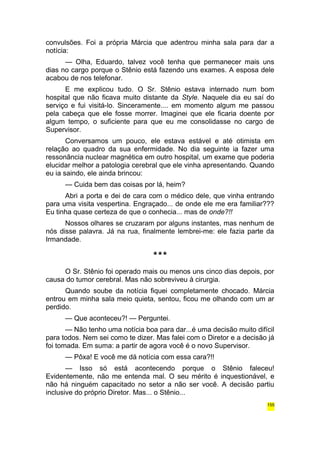 convulsões. Foi a própria Márcia que adentrou minha sala para dar a 
notícia: 
— Olha, Eduardo, talvez você tenha que permanecer mais uns 
dias no cargo porque o Stênio está fazendo uns exames. A esposa dele 
acabou de nos telefonar. 
E me explicou tudo. O Sr. Stênio estava internado num bom 
hospital que não ficava muito distante da Style. Naquele dia eu saí do 
serviço e fui visitá-lo. Sinceramente.... em momento algum me passou 
pela cabeça que ele fosse morrer. Imaginei que ele ficaria doente por 
algum tempo, o suficiente para que eu me consolidasse no cargo de 
Supervisor. 
Conversamos um pouco, ele estava estável e até otimista em 
relação ao quadro da sua enfermidade. No dia seguinte ia fazer uma 
ressonância nuclear magnética em outro hospital, um exame que poderia 
elucidar melhor a patologia cerebral que ele vinha apresentando. Quando 
eu ia saindo, ele ainda brincou: 
— Cuida bem das coisas por lá, heim? 
Abri a porta e dei de cara com o médico dele, que vinha entrando 
para uma visita vespertina. Engraçado... de onde ele me era familiar??? 
Eu tinha quase certeza de que o conhecia... mas de onde?!! 
Nossos olhares se cruzaram por alguns instantes, mas nenhum de 
nós disse palavra. Já na rua, finalmente lembrei-me: ele fazia parte da 
Irmandade. 
*** 
O Sr. Stênio foi operado mais ou menos uns cinco dias depois, por 
causa do tumor cerebral. Mas não sobreviveu à cirurgia. 
Quando soube da notícia fiquei completamente chocado. Márcia 
entrou em minha sala meio quieta, sentou, ficou me olhando com um ar 
perdido. 
— Que aconteceu?! — Perguntei. 
— Não tenho uma notícia boa para dar...é uma decisão muito difícil 
para todos. Nem sei como te dizer. Mas falei com o Diretor e a decisão já 
foi tomada. Em suma: a partir de agora você é o novo Supervisor. 
— Pôxa! E você me dá notícia com essa cara?!! 
— Isso só está acontecendo porque o Stênio faleceu! 
Evidentemente, não me entenda mal. O seu mérito é inquestionável, e 
não há ninguém capacitado no setor a não ser você. A decisão partiu 
inclusive do próprio Diretor. Mas... o Stênio... 
155 
 