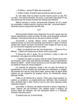 — O Stênio... morreu?!!! Mas não é possível!!! 
— Ontem à tarde. O enterro será amanhã às sete da manhã. 
Eu não sabia dizer se estava ouvindo mesmo aquilo ou não. Por 
um lado...uma euforia estranha. Por outro, o que teriam eles feito???! Eu 
não queria que ele tivesse morrido! Que atitude mais drástica! 
Márcia começou a chorar, sinceramente chateada. Eu fiz o papel 
de consolador o melhor possível. Queria só sair dali... encontrar Marlon... 
entender porque o preço tinha sido tão alto! 
*** 
Minha primeira atitude como Supervisor foi reunir o grupo que me 
estaria subordinado a partir de então. Ao todo umas dezesseis a dezoito 
pessoas. Fazia pouco mais de um ano que eu estava na Style. 
Convocada a reunião, Márcia iniciou explicando em poucas 
palavras porque eu tinha sido escolhido para assumir o cargo. A maioria 
aceitou bem apesar de haver funcionários mais antigos de casa do que 
eu. Fui muito bem deglutido como novo chefe. 
— Bem, vou deixá-los com seu novo Supervisor. — Disse por fim a 
Márcia. — Dêem-me licença que eu tenho muito o que fazer! 
E deixou-me com o grupo. Eu já conhecia a todos e eles me 
conheciam, mas agora era muito diferente. 
— Gostaria de saber um pouco mais de vocês! Quanto tempo têm 
de Empresa, quem ainda está fazendo Faculdade, quais as expectativas 
dentro da Style?... Vocês moram sozinhos ou com os pais? São casados 
ou solteiros? Qual sua crença religiosa?..... 
Fui fazendo as perguntas triviais e dei um jeito de embutir no 
questionário a única questão que realmente me interessava: a religião. 
Na verdade era o que eu mais queria saber. Queria saber se algum deles 
poderia me ser empecilho de qualquer forma. Eu literalmente odiava 
pessoas Cristãs. 
Cada um foi falando de si mesmo. Tinha quem fosse espírita, ou 
católico, ou esotérico, ou simplesmente sem definição. Mas lá estavam 
elas, sentadas lado a lado. Como é que eu não havia reparado antes 
naquelas moças?!! 
Uma delas, a Vanessa, de cabelo comprido e óculos, magricela; a 
outra, Tatiana, era até bonitinha, com cabelos curtos e crespos, da 
mesma idade da Vanessa. Ela era Assistente Sênior e a Vanessa, 
Analista Financeira Júnior. 
E estavam bem ali, à minha frente! 
156 
 