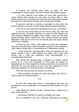A Vanessa em especial falou muito de Deus. As duas 
freqüentavam a mesma Igreja, uma denominação Pentecostal qualquer. 
— E, olha, estamos muito felizes em você estar assumindo o 
cargo! Vamos estar orando por você, para que Deus dirija os seus 
passos nessa sua nova função. Que você seja muito abençoado e possa 
ser mesmo um instrumento de Deus para nos abençoar também. 
Eu procurei controlar ao máximo a expressão do meu rosto. Era 
preciso disfarçar um pouco o quanto estava odiando aquela introdução. 
"Você vai ver que instrumento de bênção eu vou ser, sua cretina!" 
E procurei falar brevemente de mim mesmo. Mas não entrei em 
detalhes de nada. Comentei somente um pouco da Arte Marcial mas 
evitei entrarem detalhes de religião. Para constar, disse que não tinha 
opinião formada sobre a Palavra de Deus. Apenas achava que tantas 
distorções vindas de um único Livro só serviam para uma coisa: ofuscar 
ainda mais a Verdade. 
E deixei por isso mesmo. Meu objetivo já tinha sido alcançado. 
Terminei a reunião falando mais de trabalho, expondo os meus projetos a 
curto, médio e longo prazo. E incentivando-os a colaborarem comigo. 
— Vocês serão bem recompensados. Quem se sobressair não vai 
ganhar apenas o bom e velho tapinha nas costas. Isso é bom, sem 
dúvida, mas a mola que impulsiona essa auto-realização é o 
reconhecimento financeiro! 
Mas percebi que aquelas duas, a Vanessa e a Tatiana, tinham 
chance de vir a ser uma chateação só. Uma pedra de tropeço no 
departamento. E no meu sapato! Eu tinha que encontrar uma maneira de 
demiti-las. Só que não poderia ser sem uma boa justificativa! E nem 
antes que findassem os meus três meses de experiência. 
Pelo visto teríamos que nos suportar um pouco. 
— Esse ambiente vai feder com esse dois bichos aqui dentro...! 
Como é que nunca reparei nisso?!!! 
*** 
Eu tinha três meses para provar a incompetência das duas. Se 
conseguisse, uma vez efetivado como Supervisor elas estariam no olho 
da rua. 
Logo depois da primeira reunião, Vanessa teve o topete de vir 
bater na minha porta. 
— Dá licença, Eduardo? Eu queria te entregar uma coisa. 
Era um panfletinho com uma cachoeira desenhada na primeira 
157 
 