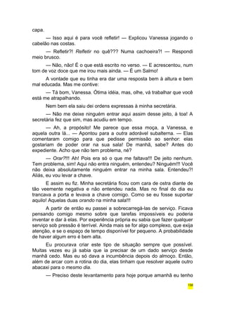 capa. 
— Isso aqui é para você refletir! — Explicou Vanessa jogando o 
cabelão nas costas. 
— Refletir?! Refletir no quê??? Numa cachoeira?! — Respondi 
meio brusco. 
— Não, não! É o que está escrito no verso. — E acrescentou, num 
tom de voz doce que me irou mais ainda. — É um Salmo! 
A vontade que eu tinha era dar uma resposta bem à altura e bem 
mal educada. Mas me contive: 
— Tá bom, Vanessa. Ótima idéia, mas, olhe, vá trabalhar que você 
está me atrapalhando. 
Nem bem ela saiu dei ordens expressas à minha secretária. 
— Não me deixe ninguém entrar aqui assim desse jeito, à toa! A 
secretária fez que sim, mas acudiu em tempo. 
— Ah, a propósito! Me parece que essa moça, a Vanessa, e 
aquela outra lá... — Apontou para a outra adorável subalterna. — Elas 
comentaram comigo para que pedisse permissão ao senhor: elas 
gostariam de poder orar na sua sala! De manhã, sabe? Antes do 
expediente. Acho que não tem problema, né? 
— Orar?!!! Ah! Pois era só o que me faltava!!! De jeito nenhum. 
Tem problema, sim! Aqui não entra ninguém, entendeu? Ninguém!!! Você 
não deixa absolutamente ninguém entrar na minha sala. Entendeu?! 
Aliás, eu vou levar a chave. 
E assim eu fiz. Minha secretária ficou com cara de ostra diante de 
tão veemente negativa e não entendeu nada. Mas no final do dia eu 
trancava a porta e levava a chave comigo. Como se eu fosse suportar 
aquilo! Aquelas duas orando na minha sala!!! 
A partir de então eu passei a sobrecarregá-las de serviço. Ficava 
pensando comigo mesmo sobre que tarefas impossíveis eu poderia 
inventar e dar à elas. Por experiência própria eu sabia que fazer qualquer 
serviço sob pressão é terrível. Ainda mais se for algo complexo, que exija 
atenção, e se o espaço de tempo disponível for pequeno. A probabilidade 
de haver algum erro é bem alta. 
Eu procurava criar este tipo de situação sempre que possível. 
Muitas vezes eu já sabia que ia precisar de um dado serviço desde 
manhã cedo. Mas eu só dava a incumbência depois do almoço. Então, 
além de arcar com a rotina do dia, elas tinham que resolver aquele outro 
abacaxi para o mesmo dia. 
— Preciso deste levantamento para hoje porque amanhã eu tenho 
158 
 
