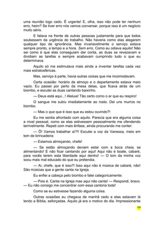 uma reunião logo cedo. É urgente! E, olha, isso não pode ter nenhum 
erro, heim? Se tiver erro nós vamos conversar, porque isso é um negócio 
muito sério. 
E falava na frente de outras pessoas justamente para que todos 
soubessem da urgência do trabalho. Não haveria como elas alegarem 
qualquer tipo de ignorância. Mas invariavelmente o serviço estava 
sempre pronto, a tempo e a hora. Sem erro. Como eu odiava aquilo! Não 
sei como é que elas conseguiam dar conta, as duas se revezavam e 
dividiam as tarefas e sempre acabavam cumprindo tudo o que eu 
determinava. 
Aquilo só me estimulava mais ainda a inventar tarefas cada vez 
mais estratosféricas. 
Mas, serviço à parte, havia outras coisas que me incomodavam. 
Certa ocasião: horário de almoço e o departamento estava meio 
vazio. Eu passei por perto da mesa delas, que ficava atrás de um 
biombo, e escutei as duas cantando baixinho. 
— Deus está aqui...! Aleluia! Tão certo como o ar que eu respiro! 
O sangue me subiu imediatamente ao rosto. Dei uns murros no 
biombo. 
— Mas o que que é isso que eu estou ouvindo?! 
Eu me sentia afrontado com aquilo. Parecia que era alguma coisa 
a nível pessoal, como se elas estivessem pessoalmente me ofendendo 
terrivelmente. Repeti com mais ênfase, ainda procurando me conter. 
— Ô! Vamos trabalhar aí?!! Escutei a voz da Vanessa, meio em 
tom de brincadeira: 
— Estamos almoçando, chefe! 
— Se estão almoçando deviam estar com a boca cheia, se 
alimentando! E não ficar cantando por aqui! Aqui não é boate, cabaré, 
para vocês terem esta liberdade aqui dentro! — O tom da minha voz 
soou mais mal educado do que eu pretendia. 
— Ai, chefe, que é isso?! Isso aqui não é música de cabaré, não! 
São músicas que a gente canta na Igreja. 
Eu enfiei a cabeça pelo biombo e falei categoricamente: 
— Pois é. Canta na Igreja mas aqui não canta! — Respondi, bravo. 
— Eu não consigo me concentrar com essa cantoria toda! 
Como se eu estivesse fazendo alguma coisa. 
Outras ocasiões eu chegava de manhã cedo e elas estavam lá 
lendo a Bíblia, esforçadas. Aquilo já era o motivo do dia. Impressionante 
159 
 