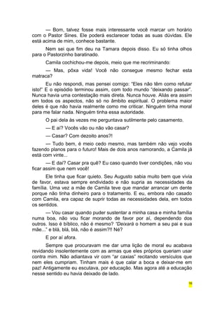 — Bom, talvez fosse mais interessante você marcar um horário 
com o Pastor Sines. Ele poderá esclarecer todas as suas dúvidas. Ele 
está acima de mim, conhece bastante. 
Nem sei que fim deu na Tamara depois disso. Eu só tinha olhos 
para o Pastorzinho baratinado. 
Camila cochichou-me depois, meio que me recriminando: 
— Mas, pôxa vida! Você não consegue mesmo fechar esta 
matraca? 
Eu não respondi, mas pensei comigo: “Eles não têm como refutar 
isto!” E o episódio terminou assim, com todo mundo “deixando passar”. 
Nunca havia uma contestação mais direta. Nunca houve. Aliás era assim 
em todos os aspectos, não só no âmbito espiritual. O problema maior 
deles é que não havia realmente como me criticar. Ninguém tinha moral 
para me falar nada. Ninguém tinha essa autoridade. 
O pai dela às vezes me perguntava sutilmente pelo casamento. 
— E aí? Vocês vão ou não vão casar? 
— Casar? Com dezoito anos?! 
— Tudo bem, é meio cedo mesmo, mas também não vejo vocês 
fazendo planos para o futuro! Mais de dois anos namorando, a Camila já 
está com vinte... 
— E daí? Casar pra quê? Eu caso quando tiver condições, não vou 
ficar assim que nem você! 
Ele tinha que ficar quieto. Seu Augusto sabia muito bem que vivia 
de favor, estava sempre endividado e não supria as necessidades da 
família. Uma vez a mãe de Camila teve que mandar arrancar um dente 
porque não tinha dinheiro para o tratamento. E eu, embora não casado 
com Camila, era capaz de suprir todas as necessidades dela, em todos 
os sentidos. 
— Vou casar quando puder sustentar a minha casa e minha família 
numa boa, não vou ficar morando de favor por aí, dependendo dos 
outros. Isso é bíblico, não é mesmo? “Deixará o homem a seu pai e sua 
mãe...” e blá, blá, blá, não é assim?!! Né? 
E por aí afora. 
Sempre que procuravam me dar uma lição de moral eu acabava 
revidando insolentemente com as armas que eles próprios queriam usar 
contra mim. Não adiantava vir com “ar caxias” recitando versículos que 
nem eles cumpriam. Tinham mais é que calar a boca e deixar-me em 
paz! Antigamente eu escutava, por educação. Mas agora até a educação 
nesse sentido eu havia deixado de lado. 
16 
 
