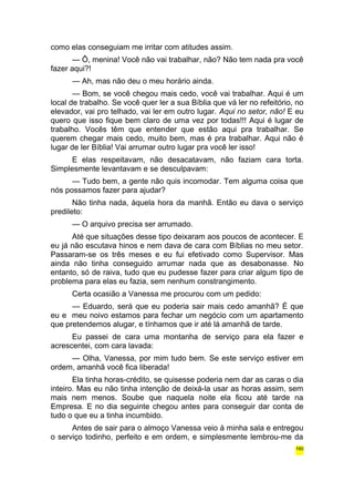 como elas conseguiam me irritar com atitudes assim. 
— Ô, menina! Você não vai trabalhar, não? Não tem nada pra você 
fazer aqui?! 
— Ah, mas não deu o meu horário ainda. 
— Bom, se você chegou mais cedo, você vai trabalhar. Aqui é um 
local de trabalho. Se você quer ler a sua Bíblia que vá ler no refeitório, no 
elevador, vai pro telhado, vai ler em outro lugar. Aqui no setor, não! E eu 
quero que isso fique bem claro de uma vez por todas!!! Aqui é lugar de 
trabalho. Vocês têm que entender que estão aqui pra trabalhar. Se 
querem chegar mais cedo, muito bem, mas é pra trabalhar. Aqui não é 
lugar de ler Bíblia! Vai arrumar outro lugar pra você ler isso! 
E elas respeitavam, não desacatavam, não faziam cara torta. 
Simplesmente levantavam e se desculpavam: 
— Tudo bem, a gente não quis incomodar. Tem alguma coisa que 
nós possamos fazer para ajudar? 
Não tinha nada, àquela hora da manhã. Então eu dava o serviço 
predileto: 
— O arquivo precisa ser arrumado. 
Até que situações desse tipo deixaram aos poucos de acontecer. E 
eu já não escutava hinos e nem dava de cara com Bíblias no meu setor. 
Passaram-se os três meses e eu fui efetivado como Supervisor. Mas 
ainda não tinha conseguido arrumar nada que as desabonasse. No 
entanto, só de raiva, tudo que eu pudesse fazer para criar algum tipo de 
problema para elas eu fazia, sem nenhum constrangimento. 
Certa ocasião a Vanessa me procurou com um pedido: 
— Eduardo, será que eu poderia sair mais cedo amanhã? É que 
eu e meu noivo estamos para fechar um negócio com um apartamento 
que pretendemos alugar, e tínhamos que ir até lá amanhã de tarde. 
Eu passei de cara uma montanha de serviço para ela fazer e 
acrescentei, com cara lavada: 
— Olha, Vanessa, por mim tudo bem. Se este serviço estiver em 
ordem, amanhã você fica liberada! 
Ela tinha horas-crédito, se quisesse poderia nem dar as caras o dia 
inteiro. Mas eu não tinha intenção de deixá-la usar as horas assim, sem 
mais nem menos. Soube que naquela noite ela ficou até tarde na 
Empresa. E no dia seguinte chegou antes para conseguir dar conta de 
tudo o que eu a tinha incumbido. 
Antes de sair para o almoço Vanessa veio à minha sala e entregou 
o serviço todinho, perfeito e em ordem, e simplesmente lembrou-me da 
160 
 