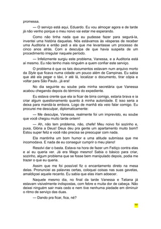 promessa. 
— O serviço está aqui, Eduardo. Eu vou almoçar agora e de tarde 
já não venho porque o meu noivo vai estar me esperando. 
Como não tinha nada que eu pudesse fazer para segurá-la, 
inventei uma história daquelas. Nós estávamos às vésperas de receber 
uma Auditoria e então pedi a ela que me levantasse um processo de 
cinco anos atrás. Com a desculpa de que havia suspeita de um 
procedimento irregular naquele período. 
— Infelizmente surgiu este problema, Vanessa, e a Auditoria está 
aí mesmo. Eu não tenho mais ninguém a quem confiar este serviço. 
O problema é que os tais documentos estavam num arquivo morto 
da Style que ficava numa cidade um pouco além de Campinas. Eu sabia 
que até ela pegar o táxi, ir até lá, localizar o documento, tirar cópia e 
voltar para São Paulo...já era! 
No dia seguinte eu soube pela minha secretária que Vanessa 
acabou chegando depois do término do expediente. 
Eu estava crente que ela ia ficar de birra comigo, estaria brava e ia 
criar algum questionamento quanto à minha autoridade. E isso seria a 
deixa para mandá-la embora. Logo de manhã ela veio falar comigo. Eu 
procurei me desculpar, diplomaticamente: 
— Me desculpe, Vanessa, realmente foi um imprevisto, eu soube 
que você chegou muito tarde ontem! 
— Ah, não tem problema, não, chefe! Meu noivo foi sozinho e, 
puxa, Glória a Deus! Deus deu pra gente um apartamento muito bom!! 
Estou super feliz e você não precisa se preocupar com nada. 
Ela mantinha um bom humor e uma atitude submissa que me 
incomodava. E nada de eu conseguir cumprir o meu plano! 
Resolvi dar o basta. Estava na hora de fazer um Feitiço contra elas 
e aí eu queria ver. Já era Mago mesmo! Sabia o básico para criar, 
sozinho, algum problema que se fosse bem manipulado depois, podia me 
trazer o que eu queria. 
Assim que me foi possível fiz o encantamento direto na mesa 
delas. Pronunciei as palavras certas, coloquei coisas nas suas gavetas, 
amaldiçoei aquele recanto. Eu sabia que elas iriam adoecer. 
Naquele mesmo dia, no final da tarde Vanessa e Tatiana já 
estavam visivelmente indispostas, com febre e muita dor de cabeça. Não 
deixei ninguém sair mais cedo e nem tive nenhuma piedade em diminuir 
o ritmo de serviço das duas. 
— Dando pra ficar, fica, né? 
161 
 