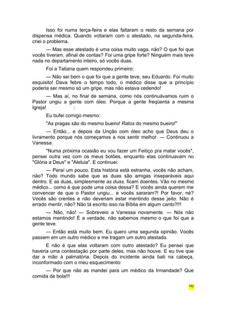 Isso foi numa terça-feira e elas faltaram o resto da semana por 
dispensa médica. Quando voltaram com o atestado, na segunda-feira, 
criei o problema. 
— Mas esse atestado é uma coisa muito vaga, não? O que foi que 
vocês tiveram, afinal de contas? Foi uma gripe forte? Ninguém mais teve 
nada no departamento inteiro, só vocês duas. 
Foi a Tatiana quem respondeu primeiro: 
— Não sei bem o que foi que a gente teve, seu Eduardo. Foi muito 
esquisito! Dava febre o tempo todo, o médico disse que a princípio 
poderia ser mesmo só um gripe, mas não estava cedendo! 
— Mas aí, no final de semana, como nós continuávamos ruim o 
Pastor ungiu a gente com óleo. Porque a gente freqüenta a mesma 
Igreja! : 
Eu bufei comigo mesmo: 
"As pragas são do mesmo bueiro! Ratos do mesmo bueiro!" 
— Então... e depois da Unção com óleo acho que Deus deu o 
livramento porque nós começamos a nos sentir melhor. — Continuou a 
Vanessa. 
"Numa próxima ocasião eu vou fazer um Feitiço pra matar vocês", 
pensei outra vez com os meus botões, enquanto elas continuavam no 
"Glória a Deus" e "Aleluia". E continuei: 
— Peraí um pouco. Esta história está estranha, vocês não acham, 
não? Todo mundo sabe que as duas são amigas inseparáveis aqui 
dentro. E as duas, simplesmente as duas, ficam doentes. Vão no mesmo 
médico... como é que pode uma coisa dessa? E vocês ainda querem me 
convencer de que o Pastor ungiu... e vocês sararam?! Por favor, né? 
Vocês são crentes e não deveriam estar mentindo desse jeito. Não é 
errado mentir, não? Não tá escrito isso na Bíblia em algum canto?!!! 
— Não, não! — Sobreveio a Vanessa novamente. — Nós não 
estamos mentindo! É a verdade, não sabemos mesmo o que foi que a 
gente teve. 
— Então está muito bem. Eu quero uma segunda opinião. Vocês 
passem em um outro médico e me tragam um outro atestado. 
E não é que elas voltaram com outro atestado? Eu pensei que 
haveria uma contestação por parte deles, mas não houve. E eu tive que 
dar a mão à palmatória. Depois do incidente ainda bati na cabeça, 
inconformado com o meu esquecimento: 
— Por que não as mandei para um médico da Irmandade? Que 
comida de bola!!! 
162 
 