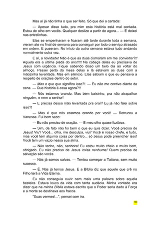 Mas aí já não tinha o que ser feito. Só que dei a cartada: 
— Apesar disso tudo, pra mim esta história está mal contada. 
Estou de olho em vocês. Qualquer deslize a partir de agora... — E deixei 
nas entrelinhas. 
Elas se empenharam e ficaram até tarde durante toda a semana, 
vieram ate no final de semana para conseguir por todo o serviço atrasado 
em ordem. E puseram. No início da outra semana estava tudo andando 
normalmente outra vez. 
E aí, a novidade! Não é que as duas cismaram em me converter?!! 
Aquela era a última piada do ano!!!!! Na cabeça delas eu precisava de 
Jesus com urgência. Fiquei sabendo disso um belo dia ao voltar do 
almoço. Passei perto da mesa delas e lá estavam as duas com a 
mãozinha levantada. Mas em silêncio. Elas sabiam o que eu pensava a 
respeito de orações dentro do setor. 
— Mas o que que significa isso?!. — Eu não me contive diante da 
cena. — Que história é essa agora?!! 
— Nós estamos orando. Mas bem baixinho, pra não atrapalhar 
ninguém, e nem o senhor! 
— E precisa dessa mão levantada pra orar? Eu já não falei sobre 
isso?! 
— Mas é que nós estamos orando por você! — Retrucou a 
Vanessa. Fui bem seco: 
— Eu não preciso de oração. — E meu olho quase fuzilava. 
— Sim, de fato não foi bem o que eu quis dizer. Você precisa de 
Jesus! Viu? Você... olha, me desculpa, viu? Você é nosso chefe, e tudo, 
mas você tem alguma coisa por dentro... só Jesus pode preencher isso! 
Você tem um vazio nessa sua alma. 
— Não tenho, não, senhora! Eu estou muito cheio e muito bem, 
obrigado. Eu não preciso de Jesus coisa nenhuma! Quem precisa de 
salvação são vocês. 
— Nós já somos salvas. — Tentou começar a Tatiana, sem muito 
sucesso. 
— É. Nós já temos Jesus. E a Bíblia diz que aquele que crê no 
Filho terá a Vida Eterna. 
Eu não conseguia ouvir nem mais uma palavra sobre aquela 
besteira. Estava louco da vida com tanta audácia. Minha vontade era 
dizer que na minha Bíblia estava escrito que o Poder seria dado à Força 
e a morte se destinava aos fracos. 
"Suas vermes!...", pensei com ira. 
163 
 