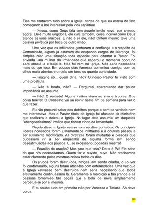Elas me contavam tudo sobre a Igreja, certas de que eu estava de fato 
começando a me interessar pela vida espiritual. 
— Nossa, como Deus fala com aquele irmão novo, que chegou 
agora. Ele é muito ungido! E ele cura também, coisa incrível como Deus 
atende as suas orações. E não é só ele, não! Ontem mesmo teve uma 
palavra profética por boca de outro irmão. 
Uma vez que os infiltrados ganharam a confiança e o respeito da 
Comunidade, alguns já estavam até ocupando cargos de liderança, foi 
simples criar uma situação toda especial para difamar o Pastor. Foi 
enviada uma mulher da Irmandade que esperou o momento oportuno 
para abraçá-lo e beijá-lo. Não foi nem na Igreja. Não seria necessário 
mais do que isso. Em poucos dias Vanessa comentou comigo, com os 
olhos muito abertos e o rosto um tanto ou quanto contristado. 
— Imagine só... quem diria, não? O nosso Pastor foi visto com 
uma prostituta. 
— Não é boato, não? — Perguntei aparentando dar pouca 
importância ao assunto. 
— Não! E verdade! Alguns irmãos viram ao vivo e à cores. Que 
coisa terrível! O Conselho vai se reunir neste fim de semana para ver o 
que fazer. 
Eu não procurei saber dos detalhes porque a bem da verdade nem 
me interessava. Mas o Pastor titular da Igreja foi afastado do Ministério 
que realizava e deixou a Igreja. No lugar dele assumiu um daqueles 
"abençoadíssimos" irmãos que tinham vindo da Irmandade. 
Depois disso a Igreja estava com os dias contados. Os principais 
líderes nomeados foram justamente os infiltrados e a doutrina passou a 
ser sutilmente modificada. As diretrizes foram mudadas e pessoas que 
pudessem vir a ser empecilho de alguma forma iam sendo 
desestimuladas aos poucos. E, se necessário, podadas mesmo! 
— Reunião de oração? Mas para que isso? Deus é Pai! Ele sabe 
do que nós necessitamos. Quem fez o ouvido, ouve. Não precisamos 
estar clamando pelas mesmas coisas todos os dias. 
Os grupos foram destruídos, intrigas iam sendo criadas, o Louvor 
foi contaminado, alguns foram atacados com enfermidades. Uma vez que 
a Igreja estivesse bem destruída nem seria necessário que todos 
efetivamente continuassem lá. Geralmente a maldição é tão grande e as 
pessoas tornam-se tão cegas que a bola de neve simplesmente 
perpetua-se por si mesma. 
E eu soube tudo em primeira mão por Vanessa e Tatiana. Só dava 
corda: 
165 
 