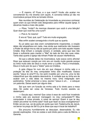 — É mesmo, é? Puxa...e o que mais?! Vocês vão acabar me 
convertendo! Eu me divertia com aquilo. A conversa bíblica já não me 
incomodava porque tinha se tornado irônica. 
Nas reuniões de Celebração da Irmandade eu procurava conhecer 
quem eram os que tinham sido designados para infiltrar aquela Igreja. E 
dávamos risada a mais não poder. 
— Pôxa, "irmão"! As meninas disseram que você é uma bênção! 
Quer dizer que você fez uma cura?! 
— Pois é, fiz mesmo! 
E era só "Quá, quá, quá"! Tudo era muito engraçado. 
Mas enfim acabei conseguindo o trunfo que eu queria. 
Eu já sabia que elas eram completamente inoperantes, a oração 
delas não atrapalhava em nada, mas ainda que realmente não tivessem 
o Poder de atingir-me eu não as queria por perto com todo aquele ímpeto 
Cristão. Elas tinham o coração sincero, é verdade, pena que isso não 
fosse o suficiente para manter o "Mal" do lado de fora das suas vidas. 
Tanto elas quanto a Igreja não tinham Poder de causar interferência. 
Só que a atitude delas me incomodava, tudo soava como afronta! 
Dizer que estavam orando por mim era um insulto muito grande porque 
eu tinha muito ódio de Deus e muito amor a Lucifér. Para a Irmandade, 
Deus é muito pior do que o "diabo" para os Cristãos. 
A gota d'água foi num dia em que cheguei à minha sala e a 
proteção de tela do meu computador tinha sido modificada. Estava 
escrito "Jesus te ama"!!! Eu me senti invadido por uma ira, uma ira tão 
indescritível que não poderia descrevê-la. A vontade que eu tinha era de 
acabar com a vida delas na mesma hora. Uma indignação sem 
parâmetros. Tentei amenizar a raiva, escrevi "Jesus é um... e coloquei 
um palavrão. Deixei assim por alguns dias. 
Saí que nem um furacão da minha sala e fui direto para a mesa 
dela. Só podia ser coisa da Vanessa. Todo mundo assistiu ao 
destempero. 
— Escuta aqui, menina! Que coisa é essa de você ficar invadindo 
a minha sala pra escrever mensagem no meu computador?!! Meu 
computador é coisa privada, é coisa de serviço! Quem é que te deu 
ordem pra entrar na minha sala? Você quer fazer os seus evangelismos? 
Então vai pra rua, vai de porta em porta que nem Testemunha de Jeová, 
vai berrar na praça da Sé! Eu já te disse que aqui é local de trabalho!!! 
Ela procurou humildemente se desculpar, desenxabida. Eu não 
escutei explicações. Virei as costas e subi direto para a sala da Márcia, a 
Gerente. 
166 
 