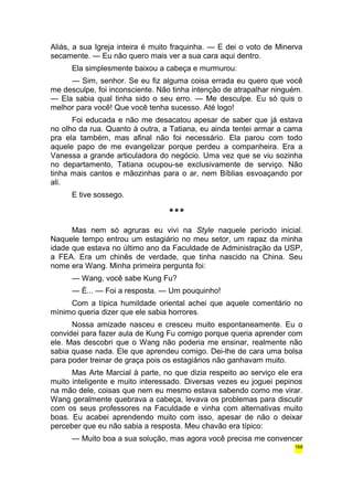 Aliás, a sua Igreja inteira é muito fraquinha. — E dei o voto de Minerva 
secamente. — Eu não quero mais ver a sua cara aqui dentro. 
Ela simplesmente baixou a cabeça e murmurou: 
— Sim, senhor. Se eu fiz alguma coisa errada eu quero que você 
me desculpe, foi inconsciente. Não tinha intenção de atrapalhar ninguém. 
— Ela sabia qual tinha sido o seu erro. — Me desculpe. Eu só quis o 
melhor para você! Que você tenha sucesso. Até logo! 
Foi educada e não me desacatou apesar de saber que já estava 
no olho da rua. Quanto à outra, a Tatiana, eu ainda tentei armar a cama 
pra ela também, mas afinal não foi necessário. Ela parou com todo 
aquele papo de me evangelizar porque perdeu a companheira. Era a 
Vanessa a grande articuladora do negócio. Uma vez que se viu sozinha 
no departamento, Tatiana ocupou-se exclusivamente de serviço. Não 
tinha mais cantos e mãozinhas para o ar, nem Bíblias esvoaçando por 
ali. 
E tive sossego. 
*** 
Mas nem só agruras eu vivi na Style naquele período inicial. 
Naquele tempo entrou um estagiário no meu setor, um rapaz da minha 
idade que estava no último ano da Faculdade de Administração da USP, 
a FEA. Era um chinês de verdade, que tinha nascido na China. Seu 
nome era Wang. Minha primeira pergunta foi: 
— Wang, você sabe Kung Fu? 
— É... — Foi a resposta. — Um pouquinho! 
Com a típica humildade oriental achei que aquele comentário no 
mínimo queria dizer que ele sabia horrores. 
Nossa amizade nasceu e cresceu muito espontaneamente. Eu o 
convidei para fazer aula de Kung Fu comigo porque queria aprender com 
ele. Mas descobri que o Wang não poderia me ensinar, realmente não 
sabia quase nada. Ele que aprendeu comigo. Dei-lhe de cara uma bolsa 
para poder treinar de graça pois os estagiários não ganhavam muito. 
Mas Arte Marcial à parte, no que dizia respeito ao serviço ele era 
muito inteligente e muito interessado. Diversas vezes eu joguei pepinos 
na mão dele, coisas que nem eu mesmo estava sabendo como me virar. 
Wang geralmente quebrava a cabeça, levava os problemas para discutir 
com os seus professores na Faculdade e vinha com alternativas muito 
boas. Eu acabei aprendendo muito com isso, apesar de não o deixar 
perceber que eu não sabia a resposta. Meu chavão era típico: 
— Muito boa a sua solução, mas agora você precisa me convencer 
168 
 