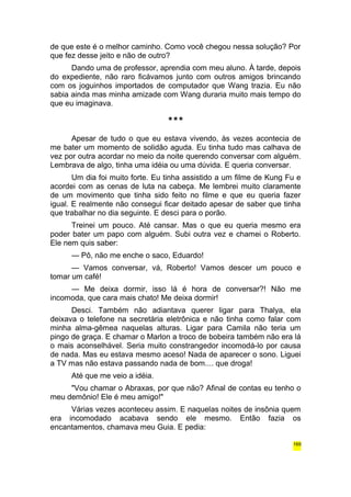 de que este é o melhor caminho. Como você chegou nessa solução? Por 
que fez desse jeito e não de outro? 
Dando uma de professor, aprendia com meu aluno. À tarde, depois 
do expediente, não raro ficávamos junto com outros amigos brincando 
com os joguinhos importados de computador que Wang trazia. Eu não 
sabia ainda mas minha amizade com Wang duraria muito mais tempo do 
que eu imaginava. 
*** 
Apesar de tudo o que eu estava vivendo, às vezes acontecia de 
me bater um momento de solidão aguda. Eu tinha tudo mas calhava de 
vez por outra acordar no meio da noite querendo conversar com alguém. 
Lembrava de algo, tinha uma idéia ou uma dúvida. E queria conversar. 
Um dia foi muito forte. Eu tinha assistido a um filme de Kung Fu e 
acordei com as cenas de luta na cabeça. Me lembrei muito claramente 
de um movimento que tinha sido feito no filme e que eu queria fazer 
igual. E realmente não consegui ficar deitado apesar de saber que tinha 
que trabalhar no dia seguinte. E desci para o porão. 
Treinei um pouco. Até cansar. Mas o que eu queria mesmo era 
poder bater um papo com alguém. Subi outra vez e chamei o Roberto. 
Ele nem quis saber: 
— Pô, não me enche o saco, Eduardo! 
— Vamos conversar, vá, Roberto! Vamos descer um pouco e 
tomar um café! 
— Me deixa dormir, isso lá é hora de conversar?! Não me 
incomoda, que cara mais chato! Me deixa dormir! 
Desci. Também não adiantava querer ligar para Thalya, ela 
deixava o telefone na secretária eletrônica e não tinha como falar com 
minha alma-gêmea naquelas alturas. Ligar para Camila não teria um 
pingo de graça. E chamar o Marlon a troco de bobeira também não era lá 
o mais aconselhável. Seria muito constrangedor incomodá-lo por causa 
de nada. Mas eu estava mesmo aceso! Nada de aparecer o sono. Liguei 
a TV mas não estava passando nada de bom.... que droga! 
Até que me veio a idéia. 
"Vou chamar o Abraxas, por que não? Afinal de contas eu tenho o 
meu demônio! Ele é meu amigo!" 
Várias vezes aconteceu assim. E naquelas noites de insônia quem 
era incomodado acabava sendo ele mesmo. Então fazia os 
encantamentos, chamava meu Guia. E pedia: 
169 
 