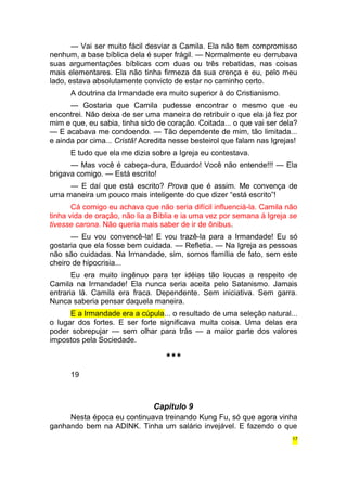 — Vai ser muito fácil desviar a Camila. Ela não tem compromisso 
nenhum, a base bíblica dela é super frágil. — Normalmente eu derrubava 
suas argumentações bíblicas com duas ou três rebatidas, nas coisas 
mais elementares. Ela não tinha firmeza da sua crença e eu, pelo meu 
lado, estava absolutamente convicto de estar no caminho certo. 
A doutrina da Irmandade era muito superior à do Cristianismo. 
— Gostaria que Camila pudesse encontrar o mesmo que eu 
encontrei. Não deixa de ser uma maneira de retribuir o que ela já fez por 
mim e que, eu sabia, tinha sido de coração. Coitada... o que vai ser dela? 
— E acabava me condoendo. — Tão dependente de mim, tão limitada... 
e ainda por cima... Cristã! Acredita nesse besteirol que falam nas Igrejas! 
E tudo que ela me dizia sobre a Igreja eu contestava. 
— Mas você é cabeça-dura, Eduardo! Você não entende!!! — Ela 
brigava comigo. — Está escrito! 
— E daí que está escrito? Prova que é assim. Me convença de 
uma maneira um pouco mais inteligente do que dizer “está escrito”! 
Cá comigo eu achava que não seria difícil influenciá-la. Camila não 
tinha vida de oração, não lia a Bíblia e ia uma vez por semana à Igreja se 
tivesse carona. Não queria mais saber de ir de ônibus. 
— Eu vou convencê-la! E vou trazê-la para a Irmandade! Eu só 
gostaria que ela fosse bem cuidada. — Refletia. — Na Igreja as pessoas 
não são cuidadas. Na Irmandade, sim, somos família de fato, sem este 
cheiro de hipocrisia... 
Eu era muito ingênuo para ter idéias tão loucas a respeito de 
Camila na Irmandade! Ela nunca seria aceita pelo Satanismo. Jamais 
entraria lá. Camila era fraca. Dependente. Sem iniciativa. Sem garra. 
Nunca saberia pensar daquela maneira. 
E a Irmandade era a cúpula... o resultado de uma seleção natural... 
o lugar dos fortes. E ser forte significava muita coisa. Uma delas era 
poder sobrepujar — sem olhar para trás — a maior parte dos valores 
impostos pela Sociedade. 
*** 
19 
Capítulo 9 
Nesta época eu continuava treinando Kung Fu, só que agora vinha 
ganhando bem na ADINK. Tinha um salário invejável. E fazendo o que 
17 
 