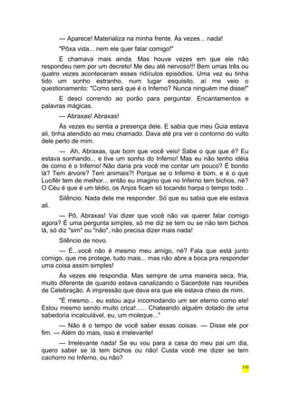 — Aparece! Materializa na minha frente. Às vezes... nada! 
"Pôxa vida... nem ele quer falar comigo!" 
E chamava mais ainda. Mas houve vezes em que ele não 
respondeu nem por um decreto! Me deu até nervoso!!! Bem umas três ou 
quatro vezes aconteceram esses ridículos episódios. Uma vez eu tinha 
tido um sonho estranho, num lugar esquisito, aí me veio o 
questionamento: "Como será que é o Inferno? Nunca ninguém me disse!" 
E desci correndo ao porão para perguntar. Encantamentos e 
palavras mágicas. 
— Abraxas! Abraxas! 
Às vezes eu sentia a presença dele. E sabia que meu Guia estava 
ali, tinha atendido ao meu chamado. Dava até pra ver o contorno do vulto 
dele perto de mim. 
— Ah, Abraxas, que bom que você veio! Sabe o que que é? Eu 
estava sonhando... e tive um sonho do Inferno! Mas eu não tenho idéia 
de como é o Inferno! Não daria pra você me contar um pouco? É bonito 
lá? Tem árvore? Tem animais?! Porque se o Inferno é bom, e é o que 
Lucifér tem de melhor... então eu imagino que no Inferno tem bichos, né? 
O Céu é que é um tédio, os Anjos ficam só tocando harpa o tempo todo... 
Silêncio. Nada dele me responder. Só que eu sabia que ele estava 
ali. 
— Pô, Abraxas! Vai dizer que você não vai querer falar comigo 
agora? É uma pergunta simples, só me diz se tem ou se não tem bichos 
lá, só diz "sim" ou "não", não precisa dizer mais nada! 
Silêncio de novo. 
— É...você não é mesmo meu amigo, né? Fala que está junto 
comigo, que me protege, tudo mais... mas não abre a boca pra responder 
uma coisa assim simples! 
Às vezes ele respondia. Mas sempre de uma maneira seca, fria, 
muito diferente de quando estava canalizando o Sacerdote nas reuniões 
de Celebração. A impressão que dava era que ele estava cheio de mim. 
"É mesmo... eu estou aqui incomodando um ser eterno como ele! 
Estou mesmo sendo muito crica!...... Chateando alguém dotado de uma 
sabedoria incalculável, eu, um moleque..." 
— Não é o tempo de você saber essas coisas. — Disse ele por 
fim. — Além do mais, isso é irrelevante! 
— Irrelevante nada! Se eu vou para a casa do meu pai um dia, 
quero saber se lá tem bichos ou não! Custa você me dizer se tem 
cachorro no Inferno, ou não? 
170 
 