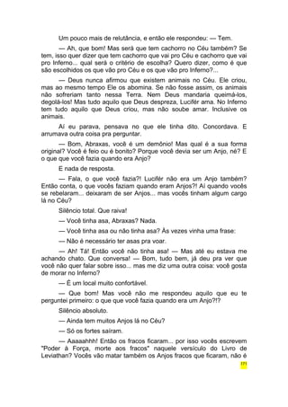Um pouco mais de relutância, e então ele respondeu: — Tem. 
— Ah, que bom! Mas será que tem cachorro no Céu também? Se 
tem, isso quer dizer que tem cachorro que vai pro Céu e cachorro que vai 
pro Inferno... qual será o critério de escolha? Quero dizer, como é que 
são escolhidos os que vão pro Céu e os que vão pro Inferno?... 
— Deus nunca afirmou que existem animais no Céu. Ele criou, 
mas ao mesmo tempo Ele os abomina. Se não fosse assim, os animais 
não sofreriam tanto nessa Terra. Nem Deus mandaria queimá-los, 
degolá-los! Mas tudo aquilo que Deus despreza, Lucifér ama. No Inferno 
tem tudo aquilo que Deus criou, mas não soube amar. Inclusive os 
animais. 
Aí eu parava, pensava no que ele tinha dito. Concordava. E 
arrumava outra coisa pra perguntar. 
— Bom, Abraxas, você é um demônio! Mas qual é a sua forma 
original? Você é feio ou é bonito? Porque você devia ser um Anjo, né? E 
o que que você fazia quando era Anjo? 
E nada de resposta. 
— Fala, o que você fazia?! Lucifér não era um Anjo também? 
Então conta, o que vocês faziam quando eram Anjos?! Aí quando vocês 
se rebelaram... deixaram de ser Anjos... mas vocês tinham algum cargo 
lá no Céu? 
Silêncio total. Que raiva! 
— Você tinha asa, Abraxas? Nada. 
— Você tinha asa ou não tinha asa? Às vezes vinha uma frase: 
— Não é necessário ter asas pra voar. 
— Ah! Tá! Então você não tinha asa! — Mas até eu estava me 
achando chato. Que conversa! — Bom, tudo bem, já deu pra ver que 
você não quer falar sobre isso... mas me diz uma outra coisa: você gosta 
de morar no Inferno? 
— É um local muito confortável. 
— Que bom! Mas você não me respondeu aquilo que eu te 
perguntei primeiro: o que que você fazia quando era um Anjo?!? 
Silêncio absoluto. 
— Ainda tem muitos Anjos lá no Céu? 
— Só os fortes saíram. 
— Aaaaahhh! Então os fracos ficaram... por isso vocês escrevem 
"Poder à Força, morte aos fracos" naquele versículo do Livro de 
Leviathan? Vocês vão matar também os Anjos fracos que ficaram, não é 
171 
 