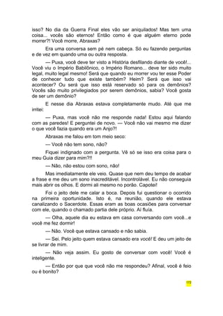 isso? No dia da Guerra Final eles vão ser aniquilados! Mas tem uma 
coisa... vocês são eternos! Então como é que alguém eterno pode 
morrer?! Você morre, Abraxas? 
Era uma conversa sem pé nem cabeça. Só eu fazendo perguntas 
e de vez em quando uma ou outra resposta. 
— Puxa, você deve ter visto a História desfilando diante de você!... 
Você viu o Império Babilônico, o Império Romano... deve ter sido muito 
legal, muito legal mesmo! Será que quando eu morrer vou ter esse Poder 
de conhecer tudo que existe também? Heim? Será que isso vai 
acontecer? Ou será que isso está reservado só para os demônios? 
Vocês são muito privilegiados por serem demônios, sabia? Você gosta 
de ser um demônio? 
E nesse dia Abraxas estava completamente mudo. Até que me 
irritei: 
— Puxa, mas você não me responde nada! Estou aqui falando 
com as paredes! E perguntei de novo. — Você não vai mesmo me dizer 
o que você fazia quando era um Anjo?! 
Abraxas me falou em tom meio seco: 
— Você não tem sono, não? 
Fiquei indignado com a pergunta. Vê só se isso era coisa para o 
meu Guia dizer para mim?!! 
— Não, não estou com sono, não! 
Mas imediatamente ele veio. Quase que nem deu tempo de acabar 
a frase e me deu um sono inacreditável. Incontrolável. Eu não conseguia 
mais abrir os olhos. E dormi ali mesmo no porão. Capotei! 
Foi o jeito dele me calar a boca. Depois fui questionar o ocorrido 
na primeira oportunidade. Isto é, na reunião, quando ele estava 
canalizando o Sacerdote. Essas eram as boas ocasiões para conversar 
com ele, quando o chamado partia dele próprio. Aí fluía. 
— Olha, aquele dia eu estava em casa conversando com você...e 
você me fez dormir! 
— Não. Você que estava cansado e não sabia. 
— Sei. Pelo jeito quem estava cansado era você! E deu um jeito de 
se livrar de mim. 
— Não veja assim. Eu gosto de conversar com você! Você é 
inteligente. 
— Então por que que você não me respondeu? Afinal, você é feio 
ou é bonito? 
172 
 