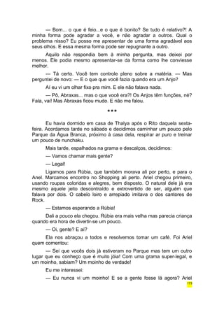 — Bom... o que é feio...e o que é bonito? Se tudo é relativo?! A 
minha forma pode agradar a você, e não agradar a outros. Qual o 
problema nisso? Eu posso me apresentar de uma forma agradável aos 
seus olhos. E essa mesma forma pode ser repugnante a outro. 
Aquilo não respondia bem à minha pergunta, mas deixei por 
menos. Ele podia mesmo apresentar-se da forma como lhe conviesse 
melhor. 
— Tá certo. Você tem controle pleno sobre a matéria. — Mas 
perguntei de novo: — E o que que você fazia quando era um Anjo? 
Aí eu vi um olhar fixo pra mim. E ele não falava nada. 
— Pô, Abraxas... mas o que você era?! Os Anjos têm funções, né? 
Fala, vai! Mas Abraxas ficou mudo. E não me falou. 
*** 
Eu havia dormido em casa de Thalya após o Rito daquela sexta-feira. 
Acordamos tarde no sábado e decidimos caminhar um pouco pelo 
Parque da Água Branca, próximo à casa dela, respirar ar puro e treinar 
um pouco de nunchaku. 
Mais tarde, espalhados na grama e descalços, decidimos: 
— Vamos chamar mais gente? 
— Legal! 
Ligamos para Rúbia, que também morava ali por perto, e para o 
Anel. Marcamos encontro no Shopping ali perto. Ariel chegou primeiro, 
usando roupas coloridas e alegres, bem disposto. O natural dele já era 
mesmo aquele jeito descontraído e extrovertido de ser, alguém que 
falava por dois. O cabelo loiro e arrepiado imitava o dos cantores de 
Rock. 
— Estamos esperando a Rúbia! 
Dali a pouco ela chegou. Rúbia era mais velha mas parecia criança 
quando era hora de divertir-se um pouco. 
— Oi, gente? E aí? 
Ela nos abraçou a todos e resolvemos tomar um café. Foi Ariel 
quem comentou: 
— Sei que vocês dois já estiveram no Parque mas tem um outro 
lugar que eu conheço que é muito jóia! Com uma grama super-legal, e 
um moinho, sabiam? Um moinho de verdade! 
Eu me interessei: 
— Eu nunca vi um moinho! E se a gente fosse lá agora? Ariel 
173 
 