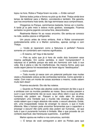 topou na hora. Rúbia e Thalya foram na onda. — Então vamos!! 
Saímos todos juntos e fomos na pick-up do Ariel. Thalya ainda teve 
tempo de telefonar para o Marlon, convidando-o também. Ele garantiu 
que nos encontraria mais tarde, tão logo terminasse seus compromissos. 
Chegamos no Parque, caminhamos bastante, fomos ver o moinho. 
A tarde já ia pelo meio e estava muito gostoso, sossegado. Ficamos 
sentados na grama jogando conversa fora, descontraídos. 
Realmente Marlon foi ao nosso encontro. Ele sentou-se conosco 
na roda, aceitou pipoca e refrigerante. 
Um pouco antes de irmos embora, Ariel e Rúbia conversavam 
acaloradamente entre si e Marlon comentou, apenas comigo e com 
Thalya. 
— Vocês já repararam como a Natureza é perfeita? Parecia 
somente um comentário sem maiores significados. 
— É mesmo, né? Aqui é tão bonito! 
— Pois eu acho que já é hora de vocês dois buscarem essa 
mesma perfeição. Em outros sentidos, é claro! Compreendem? A 
natureza só é perfeita porque ela está em harmonia com tudo à sua 
volta. Ela é plena e não há interferências. Da mesma forma, para que 
vocês sejam plenos há necessidade de haver alguns "desbloqueios". 
— Como assim? 
— Todo mundo já nasce com um potencial particular mas muitas 
vezes a Sociedade coloca as tão conhecidas barreiras. Como aprender a 
nadar. Com mais um monte de coisas acontece o mesmo, vocês sabem 
muito bem disso! 
Ficamos escutando. Ele não fez rodeios. 
— Quando os Portais são abertos vocês conhecem de fato o que é 
a simbiose com os mundos paralelos ao nosso. Seus ouvidos passam a 
ouvir o que normalmente não se ouve; seus olhos vêem o que os olhos 
humanos não podem ver. Passam a ter visão além do alcance, 
contemplam uma Verdade que o mundo não enxerga. Por exemplo, 
vocês sabem que o negro absoluto não existe, o escuro absoluto. Existe, 
sim, uma incapacidade nossa de enxergar no escuro, o que é muito 
diferente. Mas o homem pode encontrar ferramentas que o capacitem a 
enxergar o escuro! Até certo ponto elas podem ser humanas... só que 
tudo o que é puramente humano é limitado. Mas o que procede de um 
contexto espiritual, das hierarquias superiores... é perfeito! 
Marlon apoiou-se melhor e nos comunicou, sorrindo: 
— É tempo de você começarem a abrir os Portais para que 
174 
 