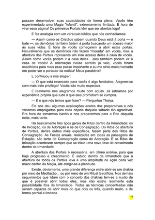 possam desenvolver suas capacidades de forma plena. Vocês têm 
experimentado uma Magia "infantil", extremamente limitada. É hora de 
virar essa página! Os primeiros Portais têm que ser abertos logo! 
E fez analogia com um versículo bíblico que nós conhecíamos: 
— Assim como os Cristãos sabem quando Deus está à porta — e 
bate —, os demônios também batem à porta buscando um acesso maior 
às suas vidas. É hora de vocês começarem a abrir estas portas. 
Naturalmente que os demônios não fazem "morada" em vocês, mas a 
abertura dos Portais representa um livre acesso deles à casa de vocês. 
Assim como vocês podem ir à casa deles... eles também podem vir à 
casa de vocês! A orientação nesse sentido já veio, vocês foram 
escolhidos para mais esse passo importante e eu me sinto muito honrado 
em poder ser o portador da notícia! Meus parabéns!! 
E continuou a nos elogiar: 
— O que está reservado para vocês é algo fantástico. Alegrem-se 
com mais este privilégio! Vocês são muito especiais. 
E realmente nos alegramos muito com aquilo. Já sabíamos por 
experiência própria que tudo o que eles prometiam se cumpria. 
— E o que nós temos que fazer? — Perguntou Thalya. 
Ele nos deu algumas explicações acerca dos preparativos e nós 
voltamos empolgados para casa depois daquele sábado tão agradável. 
Era hora de tomarmos banho e nos prepararmos para o Rito daquela 
noite, mais tarde. 
Há basicamente três tipos gerais de Ritos dentro da Irmandade: os 
de Iniciação, os de Adoração e os de Consagração. Os Ritos de abertura 
de Portais, dentre outros mais específicos, fazem parte dos Ritos de 
Consagração. As Festas anuais, realizadas em todas as passagens de 
Estação, são tanto de Consagração como de Adoração. E os Ritos de 
Iniciação acontecem sempre que se inicia uma nova fase de crescimento 
dentro da Irmandade. 
A abertura dos Portais é necessária, em última análise, para que 
haja progresso e crescimento. É sabido dentro da Irmandade que a 
abertura de todos os Portais leva a uma amplitude de ação cada vez 
maior dentro da Magia, até atingir-se a plenitude. 
Existe, obviamente, uma grande diferença entre abrir-se um chakra 
por meio de Meditação... ou por meio de um Ritual Sacrifício. Nos demais 
seguimentos que lidam com o conceito dos chakras tem-se a ilusão de 
que é possível abrir todos eles, mas não existe realmente esta 
possibilidade fora da Irmandade. Todas as técnicas concentradas não 
seriam capazes de abrir mais do que dois ou três, quando muito, e de 
forma parcial e limitada. 
175 
 