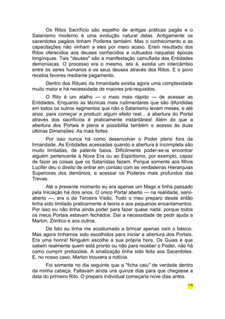 Os Ritos Sacrifício são espelho de antigas práticas pagãs e o 
Satanismo moderno é uma evolução natural delas. Antigamente os 
sacerdotes pagãos tinham Poderes também. Mas o conhecimento e as 
capacitações não vinham a eles por mero acaso. Eram resultado dos 
Ritos oferecidos aos deuses conhecidos e cultuados naquelas épocas 
longínquas. Tais "deuses" são a manifestação camuflada das Entidades 
demoníacas. O processo era o mesmo, isto é, existia um intercâmbio 
entre os seres humanos e os seus deuses através dos Ritos. E o povo 
recebia favores mediante pagamento. 
Dentro dos Rituais da Irmandade existia agora uma complexidade 
muito maior e há necessidade de maiores pré-requisitos. 
O Rito é um atalho — o meio mais rápido — de acessar as 
Entidades. Enquanto as técnicas mais rudimentares que são difundidas 
em todos os outros segmentos que não o Satanismo levam meses, e até 
anos, para começar a produzir algum efeito real... a abertura do Portal 
através dos sacrifícios é praticamente instantânea! Além do que a 
abertura dos Portais é plena e possibilita também o acesso às duas 
últimas Dimensões. As mais fortes. 
Por isso nunca há como desenvolver o Poder pleno fora da 
Irmandade. As Entidades acessadas quando a abertura é incompleta são 
muito limitadas, de patente baixa. Dificilmente poder-se-ia encontrar 
alguém pertencente à Nova Era ou ao Espiritismo, por exemplo, capaz 
de fazer as coisas que os Satanistas fazem. Porque somente aos filhos 
Lucifér deu o direito de entrar em contato com as verdadeiras Hierarquias 
Superiores dos demônios, e acessar os Poderes mais profundos das 
Trevas. 
Até o presente momento eu era apenas um Mago e tinha passado 
pela Iniciação há dois anos. O único Portal aberto — na realidade, semi-aberto 
—, era o da Terceira Visão. Todo o meu preparo desde então 
tinha sido limitado praticamente à teoria e aos pequenos encantamentos. 
Por isso eu não tinha ainda poder para fazer quase nada: porque todos 
os meus Portais estavam fechados. Daí a necessidade de pedir ajuda a 
Marlon, Zórdico e aos outros. 
De fato eu tinha me acostumado a brincar apenas com o básico. 
Mas agora tínhamos sido escolhidos para iniciar a abertura dos Portais. 
Era uma honra! Ninguém escolhe a sua própria hora. Os Guias é que 
sabem realmente quem está pronto ou não para receber o Poder, não há 
como cumprir protocolos. A sinalização tinha sido feita aos Sacerdotes. 
E, no nosso caso, Marlon trouxera a notícia. 
Foi somente no dia seguinte que a "ficha caiu" de verdade dentro 
da minha cabeça. Faltavam ainda uns quinze dias para que chegasse a 
data do primeiro Rito. O preparo individual começaria nove dias antes. 
176 
 
