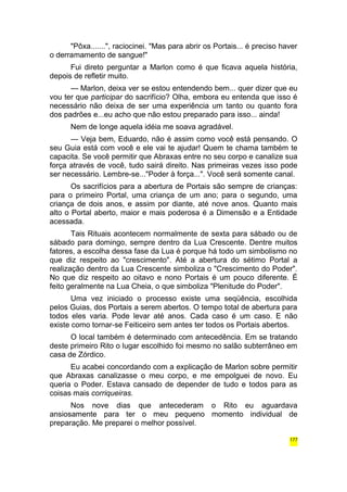 "Pôxa.......", raciocinei. "Mas para abrir os Portais... é preciso haver 
o derramamento de sangue!" 
Fui direto perguntar a Marlon como é que ficava aquela história, 
depois de refletir muito. 
— Marlon, deixa ver se estou entendendo bem... quer dizer que eu 
vou ter que participar do sacrifício? Olha, embora eu entenda que isso é 
necessário não deixa de ser uma experiência um tanto ou quanto fora 
dos padrões e...eu acho que não estou preparado para isso... ainda! 
Nem de longe aquela idéia me soava agradável. 
— Veja bem, Eduardo, não é assim como você está pensando. O 
seu Guia está com você e ele vai te ajudar! Quem te chama também te 
capacita. Se você permitir que Abraxas entre no seu corpo e canalize sua 
força através de você, tudo sairá direito. Nas primeiras vezes isso pode 
ser necessário. Lembre-se..."Poder à força...". Você será somente canal. 
Os sacrifícios para a abertura de Portais são sempre de crianças: 
para o primeiro Portal, uma criança de um ano; para o segundo, uma 
criança de dois anos, e assim por diante, até nove anos. Quanto mais 
alto o Portal aberto, maior e mais poderosa é a Dimensão e a Entidade 
acessada. 
Tais Rituais acontecem normalmente de sexta para sábado ou de 
sábado para domingo, sempre dentro da Lua Crescente. Dentre muitos 
fatores, a escolha dessa fase da Lua é porque há todo um simbolismo no 
que diz respeito ao "crescimento". Até a abertura do sétimo Portal a 
realização dentro da Lua Crescente simboliza o "Crescimento do Poder". 
No que diz respeito ao oitavo e nono Portais é um pouco diferente. É 
feito geralmente na Lua Cheia, o que simboliza "Plenitude do Poder". 
Uma vez iniciado o processo existe uma seqüência, escolhida 
pelos Guias, dos Portais a serem abertos. O tempo total de abertura para 
todos eles varia. Pode levar até anos. Cada caso é um caso. E não 
existe como tornar-se Feiticeiro sem antes ter todos os Portais abertos. 
O local também é determinado com antecedência. Em se tratando 
deste primeiro Rito o lugar escolhido foi mesmo no salão subterrâneo em 
casa de Zórdico. 
Eu acabei concordando com a explicação de Marlon sobre permitir 
que Abraxas canalizasse o meu corpo, e me empolguei de novo. Eu 
queria o Poder. Estava cansado de depender de tudo e todos para as 
coisas mais corriqueiras. 
Nos nove dias que antecederam o Rito eu aguardava 
ansiosamente para ter o meu pequeno momento individual de 
preparação. Me preparei o melhor possível. 
177 
 