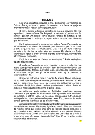 *** 
Capítulo 3 
Era uma sexta-feira chuvosa e fria. Estávamos às vésperas do 
Outono. Eu aguardava no ponto de encontro, em frente à Igreja na 
avenida Pompéia, vestido com a jaqueta jeans. 
O carro chegou e Marlon espantou-se que eu estivesse tão mal 
agasalhado diante da frente fria. Emprestou-me o seu próprio casaco. Eu 
sempre quis ter um casaco como aquele! Parecia de detetive. E tão 
entretido eu estava com ele que a viagem até me pareceu mais rápida do 
que de costume. 
Eu já sabia que abriria plenamente o sétimo Portal. Por ocasião da 
Iniciação eu o tinha aberto parcialmente para Abraxas e, por causa disso, 
já tinha adquirido visão espiritual aberta. Mas com a abertura total dele 
eu viria a ter de fato a visão além do alcance. Receberia um Poder 
sobrenatural ligado a tudo o que diz respeito à premonição, clarividência, 
adivinhação e revelação. 
Eu já tinha as técnicas. Faltava a capacitação. O Poder seria pleno 
a partir daquela noite. 
Quando um Satanista faz uma previsão, ou lança um decreto, ele 
acerta com grande margem de precisão. Bem ao contrário dos gurus que 
vemos na televisão fazendo previsões tolas. As Entidades desconhecem 
a dimensão Tempo, eu já sabia disso. Mas agora passaria a 
experimentar de fato. 
Chegamos defronte à casa e o portão foi aberto. Thalya estava um 
pouco mais quieta do que de costume, provavelmente pensando no Rito 
que se aproximava. Mas tanto eu quanto ela estávamos calmos e 
confiantes. Ela já tinha aberto também parcialmente o sétimo Portal na 
Iniciação, mas naquela noite abriria o quinto Portal. 
Já sabíamos quais seriam as Entidades envolvidas naquela 
Cerimônia e que a partir de então viriam a ter legalidade para relacionar-se 
conosco. O sétimo Portal, no meu caso, serviria a um outro demônio 
muito poderoso, mais poderoso do que Abraxas. Ele queria manter maior 
contato comigo e iria utilizar-se do mesmo Portal. 
Abraxas tinha sido o escolhido por Lucifér para me acompanhar. 
Mas existe uma ordem hierárquica ligada ao próprio Abraxas. No caso, 
da mesma forma que existe uma série de legiões abaixo dele, isto é, 
subordinadas a ele, existem também algumas acima porque Abraxas 
estava inserido no Quinto nível dimensional. Há Entidades do Sétimo e 
Nono nível que são como "comandantes" dele. E todos estes estão 
subordinados a Leviathan. 
178 
 
