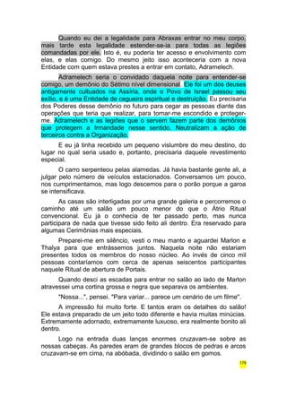 Quando eu dei a legalidade para Abraxas entrar no meu corpo, 
mais tarde esta legalidade estender-se-ia para todas as legiões 
comandadas por ele. Isto é, eu poderia ter acesso e envolvimento com 
elas, e elas comigo. Do mesmo jeito isso aconteceria com a nova 
Entidade com quem estava prestes a entrar em contato, Adramelech. 
Adramelech seria o convidado daquela noite para entender-se 
comigo, um demônio do Sétimo nível dimensional. Ele foi um dos deuses 
antigamente cultuados na Assíria, onde o Povo de Israel passou seu 
exílio, e é uma Entidade de cegueira espiritual e destruição. Eu precisaria 
dos Poderes desse demônio no futuro para cegar as pessoas diante das 
operações que teria que realizar, para tornar-me escondido e proteger-me. 
Adramelech e as legiões que o servem fazem parte dos demônios 
que protegem a Irmandade nesse sentido. Neutralizam a ação de 
terceiros contra a Organização. 
E eu já tinha recebido um pequeno vislumbre do meu destino, do 
lugar no qual seria usado e, portanto, precisaria daquele revestimento 
especial. 
O carro serpenteou pelas alamedas. Já havia bastante gente ali, a 
julgar pelo número de veículos estacionados. Conversamos um pouco, 
nos cumprimentamos, mas logo descemos para o porão porque a garoa 
se intensificava. 
As casas são interligadas por uma grande galeria e percorremos o 
caminho até um salão um pouco menor do que o Átrio Ritual 
convencional. Eu já o conhecia de ter passado perto, mas nunca 
participara de nada que tivesse sido feito ali dentro. Era reservado para 
algumas Cerimônias mais especiais. 
Preparei-me em silêncio, vesti o meu manto e aguardei Marlon e 
Thalya para que entrássemos juntos. Naquela noite não estariam 
presentes todos os membros do nosso núcleo. Ao invés de cinco mil 
pessoas contaríamos com cerca de apenas seiscentos participantes 
naquele Ritual de abertura de Portais. 
Quando desci as escadas para entrar no salão ao lado de Marlon 
atravessei uma cortina grossa e negra que separava os ambientes. 
"Nossa...", pensei. "Para variar... parece um cenário de um filme". 
A impressão foi muito forte. E tantos eram os detalhes do salão! 
Ele estava preparado de um jeito todo diferente e havia muitas minúcias. 
Extremamente adornado, extremamente luxuoso, era realmente bonito ali 
dentro. 
Logo na entrada duas lanças enormes cruzavam-se sobre as 
nossas cabeças. As paredes eram de grandes blocos de pedras e arcos 
cruzavam-se em cima, na abóbada, dividindo o salão em gomos. 
179 
 