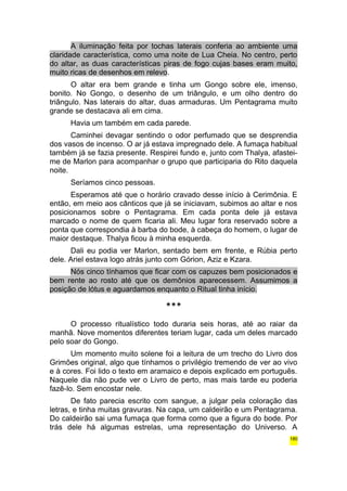A iluminação feita por tochas laterais conferia ao ambiente uma 
claridade característica, como uma noite de Lua Cheia. No centro, perto 
do altar, as duas características piras de fogo cujas bases eram muito, 
muito ricas de desenhos em relevo. 
O altar era bem grande e tinha um Gongo sobre ele, imenso, 
bonito. No Gongo, o desenho de um triângulo, e um olho dentro do 
triângulo. Nas laterais do altar, duas armaduras. Um Pentagrama muito 
grande se destacava ali em cima. 
Havia um também em cada parede. 
Caminhei devagar sentindo o odor perfumado que se desprendia 
dos vasos de incenso. O ar já estava impregnado dele. A fumaça habitual 
também já se fazia presente. Respirei fundo e, junto com Thalya, afastei-me 
de Marlon para acompanhar o grupo que participaria do Rito daquela 
noite. 
Seríamos cinco pessoas. 
Esperamos até que o horário cravado desse início à Cerimônia. E 
então, em meio aos cânticos que já se iniciavam, subimos ao altar e nos 
posicionamos sobre o Pentagrama. Em cada ponta dele já estava 
marcado o nome de quem ficaria ali. Meu lugar fora reservado sobre a 
ponta que correspondia à barba do bode, à cabeça do homem, o lugar de 
maior destaque. Thalya ficou à minha esquerda. 
Dali eu podia ver Marlon, sentado bem em frente, e Rúbia perto 
dele. Ariel estava logo atrás junto com Górion, Aziz e Kzara. 
Nós cinco tínhamos que ficar com os capuzes bem posicionados e 
bem rente ao rosto até que os demônios aparecessem. Assumimos a 
posição de lótus e aguardamos enquanto o Ritual tinha início. 
*** 
O processo ritualístico todo duraria seis horas, até ao raiar da 
manhã. Nove momentos diferentes teriam lugar, cada um deles marcado 
pelo soar do Gongo. 
Um momento muito solene foi a leitura de um trecho do Livro dos 
Grimões original, algo que tínhamos o privilégio tremendo de ver ao vivo 
e à cores. Foi lido o texto em aramaico e depois explicado em português. 
Naquele dia não pude ver o Livro de perto, mas mais tarde eu poderia 
fazê-lo. Sem encostar nele. 
De fato parecia escrito com sangue, a julgar pela coloração das 
letras, e tinha muitas gravuras. Na capa, um caldeirão e um Pentagrama. 
Do caldeirão sai uma fumaça que forma como que a figura do bode. Por 
trás dele há algumas estrelas, uma representação do Universo. A 
180 
 