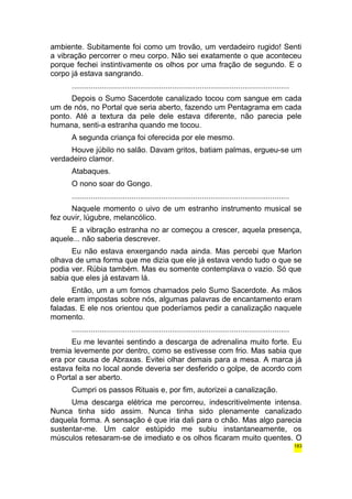 ambiente. Subitamente foi como um trovão, um verdadeiro rugido! Senti 
a vibração percorrer o meu corpo. Não sei exatamente o que aconteceu 
porque fechei instintivamente os olhos por uma fração de segundo. E o 
corpo já estava sangrando. 
...................................................................................................... 
Depois o Sumo Sacerdote canalizado tocou com sangue em cada 
um de nós, no Portal que seria aberto, fazendo um Pentagrama em cada 
ponto. Até a textura da pele dele estava diferente, não parecia pele 
humana, senti-a estranha quando me tocou. 
A segunda criança foi oferecida por ele mesmo. 
Houve júbilo no salão. Davam gritos, batiam palmas, ergueu-se um 
verdadeiro clamor. 
Atabaques. 
O nono soar do Gongo. 
...................................................................................................... 
Naquele momento o uivo de um estranho instrumento musical se 
fez ouvir, lúgubre, melancólico. 
E a vibração estranha no ar começou a crescer, aquela presença, 
aquele... não saberia descrever. 
Eu não estava enxergando nada ainda. Mas percebi que Marlon 
olhava de uma forma que me dizia que ele já estava vendo tudo o que se 
podia ver. Rúbia também. Mas eu somente contemplava o vazio. Só que 
sabia que eles já estavam lá. 
Então, um a um fomos chamados pelo Sumo Sacerdote. As mãos 
dele eram impostas sobre nós, algumas palavras de encantamento eram 
faladas. E ele nos orientou que poderíamos pedir a canalização naquele 
momento. 
...................................................................................................... 
Eu me levantei sentindo a descarga de adrenalina muito forte. Eu 
tremia levemente por dentro, como se estivesse com frio. Mas sabia que 
era por causa de Abraxas. Evitei olhar demais para a mesa. A marca já 
estava feita no local aonde deveria ser desferido o golpe, de acordo com 
o Portal a ser aberto. 
Cumpri os passos Rituais e, por fim, autorizei a canalização. 
Uma descarga elétrica me percorreu, indescritivelmente intensa. 
Nunca tinha sido assim. Nunca tinha sido plenamente canalizado 
daquela forma. A sensação é que iria dali para o chão. Mas algo parecia 
sustentar-me. Um calor estúpido me subiu instantaneamente, os 
músculos retesaram-se de imediato e os olhos ficaram muito quentes. O 
183 
 
