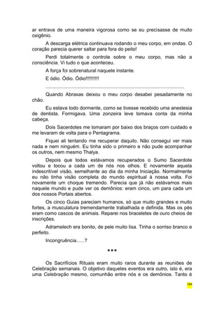 ar entrava de uma maneira vigorosa como se eu precisasse de muito 
oxigênio. 
A descarga elétrica continuava rodando o meu corpo, em ondas. O 
coração parecia querer saltar para fora do peito! 
Perdi totalmente o controle sobre o meu corpo, mas não a 
consciência. Vi tudo o que aconteceu. 
A força foi sobrenatural naquele instante. 
E ódio. Ódio. Ódio!!!!!!!!!! 
...................................................................................................... 
Quando Abraxas deixou o meu corpo desabei pesadamente no 
chão. 
Eu estava todo dormente, como se tivesse recebido uma anestesia 
de dentista. Formigava. Uma zonzeira leve tomava conta da minha 
cabeça. 
Dois Sacerdotes me tomaram por baixo dos braços com cuidado e 
me levaram de volta para o Pentagrama. 
Fiquei ali tentando me recuperar daquilo. Não consegui ver mais 
nada e nem ninguém. Eu tinha sido o primeiro e não pude acompanhar 
os outros, nem mesmo Thalya. 
Depois que todos estávamos recuperados o Sumo Sacerdote 
voltou e tocou a cada um de nós nos olhos. E novamente aquela 
indescritível visão, semelhante ao dia da minha Iniciação. Normalmente 
eu não tinha visão completa do mundo espiritual à nossa volta. Foi 
novamente um choque tremendo. Parecia que já não estávamos mais 
naquele mundo e pude ver os demônios: eram cinco, um para cada um 
dos nossos Portais abertos. 
Os cinco Guias pareciam humanos, só que muito grandes e muito 
fortes, a musculatura tremendamente trabalhada e definida. Mas os pés 
eram como cascos de animais. Reparei nos braceletes de ouro cheios de 
inscrições. 
Adramelech era bonito, de pele muito lisa. Tinha o sorriso branco e 
perfeito. 
Incongruência......? 
*** 
Os Sacrifícios Rituais eram muito raros durante as reuniões de 
Celebração semanais. O objetivo daqueles eventos era outro, isto é, era 
uma Celebração mesmo, comunhão entre nós e os demônios. Tanto é 
184 
 