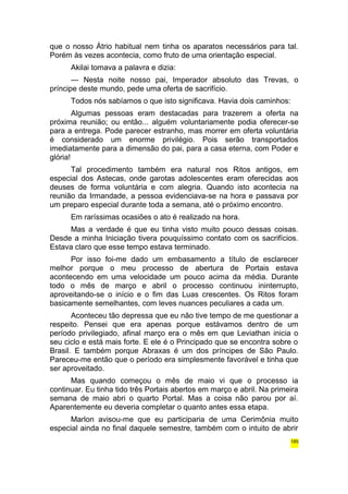 que o nosso Átrio habitual nem tinha os aparatos necessários para tal. 
Porém às vezes acontecia, como fruto de uma orientação especial. 
Akilai tomava a palavra e dizia: 
— Nesta noite nosso pai, Imperador absoluto das Trevas, o 
príncipe deste mundo, pede uma oferta de sacrifício. 
Todos nós sabíamos o que isto significava. Havia dois caminhos: 
Algumas pessoas eram destacadas para trazerem a oferta na 
próxima reunião; ou então... alguém voluntariamente podia oferecer-se 
para a entrega. Pode parecer estranho, mas morrer em oferta voluntária 
é considerado um enorme privilégio. Pois serão transportados 
imediatamente para a dimensão do pai, para a casa eterna, com Poder e 
glória! 
Tal procedimento também era natural nos Ritos antigos, em 
especial dos Astecas, onde garotas adolescentes eram oferecidas aos 
deuses de forma voluntária e com alegria. Quando isto acontecia na 
reunião da Irmandade, a pessoa evidenciava-se na hora e passava por 
um preparo especial durante toda a semana, até o próximo encontro. 
Em raríssimas ocasiões o ato é realizado na hora. 
Mas a verdade é que eu tinha visto muito pouco dessas coisas. 
Desde a minha Iniciação tivera pouquíssimo contato com os sacrifícios. 
Estava claro que esse tempo estava terminado. 
Por isso foi-me dado um embasamento a título de esclarecer 
melhor porque o meu processo de abertura de Portais estava 
acontecendo em uma velocidade um pouco acima da média. Durante 
todo o mês de março e abril o processo continuou ininterrupto, 
aproveitando-se o início e o fim das Luas crescentes. Os Ritos foram 
basicamente semelhantes, com leves nuances peculiares a cada um. 
Aconteceu tão depressa que eu não tive tempo de me questionar a 
respeito. Pensei que era apenas porque estávamos dentro de um 
período privilegiado, afinal março era o mês em que Leviathan inicia o 
seu ciclo e está mais forte. E ele é o Principado que se encontra sobre o 
Brasil. E também porque Abraxas é um dos príncipes de São Paulo. 
Pareceu-me então que o período era simplesmente favorável e tinha que 
ser aproveitado. 
Mas quando começou o mês de maio vi que o processo ia 
continuar. Eu tinha tido três Portais abertos em março e abril. Na primeira 
semana de maio abri o quarto Portal. Mas a coisa não parou por aí. 
Aparentemente eu deveria completar o quanto antes essa etapa. 
Marlon avisou-me que eu participaria de uma Cerimônia muito 
especial ainda no final daquele semestre, também com o intuito de abrir 
185 
 