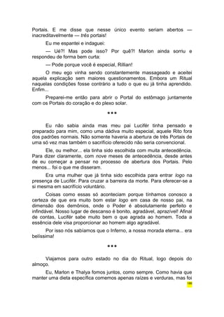 Portais. E me disse que nesse único evento seriam abertos — 
inacreditavelmente — três portais! 
Eu me espantei e indaguei: 
— Ué?! Mas pode isso? Por quê?! Marlon ainda sorriu e 
respondeu de forma bem curta: 
— Pode porque você é especial, Rillian! 
O meu ego vinha sendo constantemente massageado e aceitei 
aquela explicação sem maiores questionamentos. Embora um Ritual 
naquelas condições fosse contrário a tudo o que eu já tinha aprendido. 
Enfim... 
Preparei-me então para abrir o Portal do estômago juntamente 
com os Portais do coração e do plexo solar. 
*** 
Eu não sabia ainda mas meu pai Lucifér tinha pensado e 
preparado para mim, como uma dádiva muito especial, aquele Rito fora 
dos padrões normais. Não somente haveria a abertura de três Portais de 
uma só vez mas também o sacrifício oferecido não seria convencional. 
Ele, ou melhor... ela tinha sido escolhida com muita antecedência. 
Para dizer claramente, com nove meses de antecedência, desde antes 
de eu começar a pensar no processo de abertura dos Portais. Pelo 
menos... foi o que me disseram. 
Era uma mulher que já tinha sido escolhida para entrar logo na 
presença de Lucifér. Para cruzar a barreira da morte. Para oferecer-se a 
si mesma em sacrifício voluntário. 
Coisas como essas só aconteciam porque tínhamos conosco a 
certeza de que era muito bom estar logo em casa de nosso pai, na 
dimensão dos demônios, onde o Poder é absolutamente perfeito e 
infindável. Nosso lugar de descanso é bonito, agradável, aprazível! Afinal 
de contas, Lucifér sabe muito bem o que agrada ao homem. Toda a 
essência dele visa proporcionar ao homem algo agradável. 
Por isso nós sabíamos que o Inferno, a nossa morada eterna... era 
belíssima! 
*** 
Viajamos para outro estado no dia do Ritual, logo depois do 
almoço. 
Eu, Marlon e Thalya fomos juntos, como sempre. Como havia que 
manter uma dieta específica comemos apenas raízes e verduras, mas foi 
186 
 