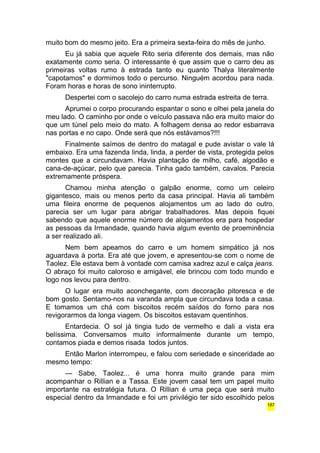 muito bom do mesmo jeito. Era a primeira sexta-feira do mês de junho. 
Eu já sabia que aquele Rito seria diferente dos demais, mas não 
exatamente como seria. O interessante é que assim que o carro deu as 
primeiras voltas rumo à estrada tanto eu quanto Thalya literalmente 
"capotamos" e dormimos todo o percurso. Ninguém acordou para nada. 
Foram horas e horas de sono ininterrupto. 
Despertei com o sacolejo do carro numa estrada estreita de terra. 
Aprumei o corpo procurando espantar o sono e olhei pela janela do 
meu lado. O caminho por onde o veículo passava não era muito maior do 
que um túnel pelo meio do mato. A folhagem densa ao redor esbarrava 
nas portas e no capo. Onde será que nós estávamos?!!! 
Finalmente saímos de dentro do matagal e pude avistar o vale lá 
embaixo. Era uma fazenda linda, linda, a perder de vista, protegida pelos 
montes que a circundavam. Havia plantação de milho, café, algodão e 
cana-de-açúcar, pelo que parecia. Tinha gado também, cavalos. Parecia 
extremamente próspera. 
Chamou minha atenção o galpão enorme, como um celeiro 
gigantesco, mais ou menos perto da casa principal. Havia ali também 
uma fileira enorme de pequenos alojamentos um ao lado do outro, 
parecia ser um lugar para abrigar trabalhadores. Mas depois fiquei 
sabendo que aquele enorme número de alojamentos era para hospedar 
as pessoas da Irmandade, quando havia algum evento de proeminência 
a ser realizado ali. 
Nem bem apeamos do carro e um homem simpático já nos 
aguardava à porta. Era até que jovem, e apresentou-se com o nome de 
Taolez. Ele estava bem à vontade com camisa xadrez azul e calça jeans. 
O abraço foi muito caloroso e amigável, ele brincou com todo mundo e 
logo nos levou para dentro. 
O lugar era muito aconchegante, com decoração pitoresca e de 
bom gosto. Sentamo-nos na varanda ampla que circundava toda a casa. 
E tomamos um chá com biscoitos recém saídos do forno para nos 
revigorarmos da longa viagem. Os biscoitos estavam quentinhos. 
Entardecia. O sol já tingia tudo de vermelho e dali a vista era 
belíssima. Conversamos muito informalmente durante um tempo, 
contamos piada e demos risada todos juntos. 
Então Marlon interrompeu, e falou com seriedade e sinceridade ao 
mesmo tempo: 
— Sabe, Taolez... é uma honra muito grande para mim 
acompanhar o Rillian e a Tassa. Este jovem casal tem um papel muito 
importante na estratégia futura. O Rillian é uma peça que será muito 
especial dentro da Irmandade e foi um privilégio ter sido escolhido pelos 
187 
 