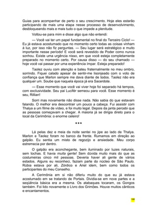 Guias para acompanhar de perto o seu crescimento. Hoje eles estarão 
participando de mais uma etapa nesse processo de desenvolvimento, 
desbloqueando mais e mais tudo o que impede a plenitude. 
Voltou-se para mim e disse algo que não entendi: 
— Você vai ter um papel fundamental no final do Terceiro Ciclo! — 
Eu já estava acostumado que no momento certo todas as coisas vinham 
à luz, por isso não fiz perguntas. — Seu lugar será estratégico e muito 
importante nesse período! E você será revestido de Poder como nunca 
sonhou. Existe uma urgência nisso, em que você esteja completamente 
preparado no momento certo. Por causa disso — do seu chamado — 
hoje você vai passar por uma experiência ímpar. Esteja preparado! 
Taolez ouviu com atenção e bateu fraternalmente no meu ombro, 
sorrindo. Fiquei calado apesar de sentir-me lisonjeado com o voto de 
confiança que Marlon sempre me dava diante de todos. Taolez não era 
qualquer um. Soube que naquela época já era Sacerdote. 
— Esse momento que você vai viver hoje foi separado há tempos, 
com exclusividade. Seu pai Lucifér semeou para você. Esse momento é 
seu, Rillian! 
Sorri mas novamente não disse nada. Não sabia do que estavam 
falando. O melhor era descontrair um pouco a cabeça. Fui assistir com 
Thalya a um filme de vídeo, e foi muito legal. Depois da janta percebi que 
as pessoas começavam a chegar. A maioria já se dirigia direto para o 
local da Cerimônia: o enorme celeiro! 
*** 
Lá pelas dez e meia da noite sentei no jipe ao lado de Thalya. 
Marlon e Taolez foram no banco da frente. Rumamos em direção ao 
galpão. Eu sentia um misto de regozijo e ansiedade. Meu corpo 
estremecia por dentro. 
O galpão era aconchegante, bem iluminado por luzes naturais, 
sem tochas. E havia muita gente! Sem dúvida muito mais do que as 
costumeiras cinco mil pessoas. Deveria haver ali gente de vários 
estados. Alguns eu reconheci, faziam parte do núcleo de São Paulo. 
Rúbia estava por ali, Zórdico e Ariel idem, bem como todos os 
participantes do meu Conselho. 
A Cerimônia em si não diferiu muito do que eu já estava 
acostumado em se tratando de Portais. Dividia-se em nove partes e a 
seqüência básica era a mesma. Os atabaques tocaram, os Gongos 
também. Foi lido novamente o Livro dos Grimões. Houve muitos cânticos 
e encantamentos. 
188 
 