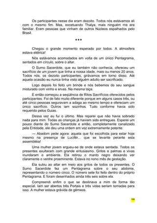 Os participantes nesse dia eram dezoito. Todos nós estávamos ali 
com o mesmo fim. Mas, excetuando Thalya, mais ninguém me era 
familiar. Eram pessoas que vinham de outros Núcleos espalhados pelo 
Brasil. 
*** 
Chegou o grande momento esperado por todos. A atmosfera 
estava elétrica! 
Nós estávamos acomodados em volta de um único Pentagrama, 
sentados em círculo, sobre o altar. 
O Sumo Sacerdote, que eu também não conhecia, ofereceu um 
sacrifício de um jovem que tinha a nossa idade, mais ou menos 20 anos. 
Todos nós, os dezoito participantes, girávamos em torno disso. Até 
aquela ocasião eu nunca tinha visto alguém adulto ser sacrificado. 
Logo depois foi feito um brinde e nós bebemos do seu sangue 
misturado com vinho e ervas. Na mesma taça. 
E então começou a seqüência de Ritos Sacrifícios oferecidos pelos 
participantes. Foi de fato muito diferente porque em alguns casos três, ou 
até cinco pessoas seguravam a adaga ao mesmo tempo e ofereciam um 
único sacrifício. Outros iam sozinhos. Tudo conforme havia sido 
requerido pelos Guias. 
Dessa vez eu fui o último. Mas reparei que não havia sobrado 
nada para mim. Todas as crianças já haviam sido entregues. Esperei um 
pouco diante do Sumo Sacerdote e então, completamente canalizado 
pela Entidade, ele deu uma ordem em voz extremamente potente: 
— Abadom pede agora: aquela que foi escolhida para estar hoje 
mesmo na presença de Lucifér... que se levante perante esta 
assembléia! 
Uma mulher jovem ergueu-se de onde estava sentada. Todos os 
presentes exultaram com grande entusiasmo. Gritos e palmas e vivas 
inundaram o ambiente. Ela retirou o manto negro deixando ver 
claramente o ventre proeminente. Estava no nono mês de gestação. 
Ela subiu ao altar em meio aos gritos de todos os presentes. O 
Sumo Sacerdote fez um Pentagrama sobre o seu abdome, 
representando o número cinco. O número sete foi feito dentro do próprio 
Pentagrama. E foram desenhados ainda três seis sobre ela. 
Compreendi enfim o que se destinava a mim de forma tão 
especial. Iam ser abertos três Portais e três vidas seriam tomadas para 
isso. A mulher estava grávida de gêmeos. 
189 
 