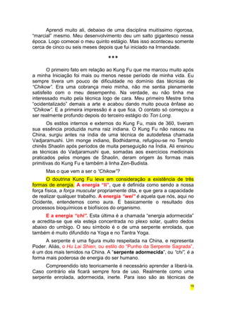 Aprendi muito ali, debaixo de uma disciplina muitíssimo rigorosa, 
“marcial” mesmo. Meu desenvolvimento deu um salto gigantesco nessa 
época. Logo comecei o meu quinto estágio. Mas isso aconteceu somente 
cerca de cinco ou seis meses depois que fui iniciado na Irmandade. 
*** 
O primeiro fato em relação ao Kung Fu que me marcou muito após 
a minha Iniciação foi mais ou menos nesse período de minha vida. Eu 
sempre tivera um pouco de dificuldade no domínio das técnicas de 
“Chikow”. Era uma cobrança meio minha, não me sentia plenamente 
satisfeito com o meu desempenho. Na verdade, eu não tinha me 
interessado muito pela técnica logo de cara. Meu primeiro Mestre tinha 
“ocidentalizado” demais a arte e acabou dando muito pouca ênfase ao 
“Chikow”. E a primeira impressão é a que fica. O contato só começou a 
ser realmente profundo depois do terceiro estágio do Ton Long. 
Os estilos internos e externos do Kung Fu, mais de 360, tiveram 
sua essência produzida numa raiz indiana. O Kung Fu não nasceu na 
China, surgiu antes na índia de uma técnica de autodefesa chamada 
Vadjaramushi. Um monge indiano, Bodhidarma, refugiou-se no Templo 
chinês Shaolin após períodos de muita perseguição na Índia. Ali ensinou 
as técnicas do Vadjaramushi que, somadas aos exercícios medicinais 
praticados pelos monges de Shaolin, deram origem às formas mais 
primitivas do Kung Fu e também à linha Zen-Budista. 
Mas o que vem a ser o “Chikow”? 
O doutrina Kung Fu leva em consideração a existência de três 
formas de energia. A energia “li”, que é definida como sendo a nossa 
força física, a força muscular propriamente dita, e que gera a capacidade 
de realizar qualquer trabalho. A energia “wei” é aquela que nós, aqui no 
Ocidente, entendemos como aura. É basicamente o resultado dos 
processos bioquímicos e biofísicos do organismo. 
E a energia “chi”. Esta última é a chamada “energia adormecida” 
e acredita-se que ela esteja concentrada no plexo solar, quatro dedos 
abaixo do umbigo. O seu símbolo é o de uma serpente enrolada, que 
também é muito difundido na Yoga e no Tantra Yoga. 
A serpente é uma figura muito respeitada na China, e representa 
Poder. Aliás, o Hu Lai Shien, ou estilo do “Punho da Serpente Sagrada”, 
é um dos mais temidos na China. A “serpente adormecida”, ou “chi”, é a 
forma mais poderosa de energia do ser humano. 
Compreendido isto teoricamente é necessário aprender a liberá-la. 
Caso contrário ela ficará sempre fora de uso. Realmente como uma 
serpente enrolada, adormecida, inerte. Para isso são as técnicas de 
19 
 