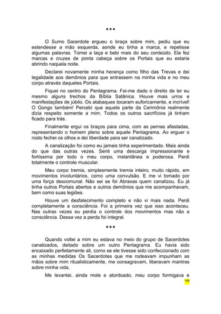 *** 
O Sumo Sacerdote ergueu o braço sobre mim, pediu que eu 
estendesse a mão esquerda, aonde eu tinha a marca, e repetisse 
algumas palavras. Tomei a taça e bebi mais do seu conteúdo. Ele fez 
marcas e cruzes de ponta cabeça sobre os Portais que eu estaria 
abrindo naquela noite. 
Declarei novamente minha herança como filho das Trevas e dei 
legalidade aos demônios para que entrassem na minha vida e no meu 
corpo através daqueles Portais. 
Fiquei no centro do Pentagrama. Foi-me dado o direito de ler eu 
mesmo alguns trechos da Bíblia Satânica. Houve mais urros e 
manifestações de júbilo. Os atabaques tocaram euforicamente, e incrível! 
O Gongo também! Percebi que aquela parte da Cerimônia realmente 
dizia respeito somente a mim. Todos os outros sacrifícios já tinham 
ficado para trás. 
Finalmente ergui os braços para cima, com as pernas afastadas, 
representando o homem pleno sobre aquele Pentagrama. Ao erguer o 
rosto fechei os olhos e dei liberdade para ser canalizado. 
A canalização foi como eu jamais tinha experimentado. Mais ainda 
do que das outras vezes. Senti uma descarga impressionante e 
fortíssima por todo o meu corpo, instantânea e poderosa. Perdi 
totalmente o controle muscular. 
Meu corpo tremia, simplesmente tremia inteiro, muito rápido, em 
movimentos involuntários, como uma convulsão. E me vi tomado por 
uma força descomunal. Não sei se foi Abraxas quem canalizou. Eu já 
tinha outros Portais abertos e outros demônios que me acompanhavam, 
bem como suas legiões. 
Houve um desfalecimento completo e não vi mais nada. Perdi 
completamente a consciência. Foi a primeira vez que isso aconteceu. 
Nas outras vezes eu perdia o controle dos movimentos mas não a 
consciência. Dessa vez a perda foi integral. 
*** 
Quando voltei a mim eu estava no meio do grupo de Sacerdotes 
canalizados, deitado sobre um outro Pentagrama. Eu havia sido 
encaixado perfeitamente ali, como se ele tivesse sido confeccionado com 
as minhas medidas Os Sacerdotes que me rodeavam impunham as 
mãos sobre mim ritualisticamente, me consagravam, liberavam mantras 
sobre minha vida. 
Me levantei, ainda mole e atordoado, meu corpo formigava e 
190 
 